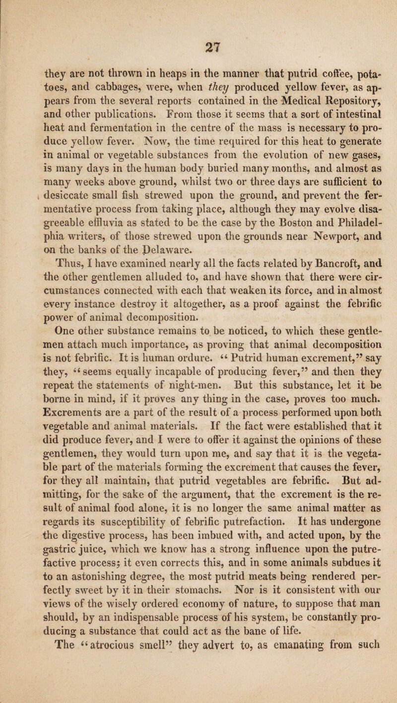 they are not thrown in heaps in the manner that putrid coffee, pota¬ toes, and cabbages, were, when they produced yellow fever, as ap¬ pears from the several reports contained in the Medical Repository, and other publications. From those it seems that a sort of intestinal heat and fermentation in the centre of the mass is necessary to pro¬ duce yellow fever. Now, the time required for this heat to generate in animal or vegetable substances from the evolution of new gases, is many days in the human body buried many months, and almost as many weeks above ground, whilst two or three days are sufficient to desiccate small fish strewed upon the ground, and prevent the fer¬ mentative process from taking place, although they may evolve disa¬ greeable effluvia as stated to be the case by the Boston and Philadel¬ phia writers, of those strewed upon the grounds near Newport, and on the banks of the Delaware. Thus, I have examined nearly all the facts related by Bancroft, and the other gentlemen alluded to, and have shown that there were cir¬ cumstances connected with each that weaken its force, and in almost every instance destroy it altogether, as a proof against the febrific power of animal decomposition. One other substance remains to be noticed, to which these gentle¬ men attach much importance, as proving that animal decomposition is not febrific. It is human ordure. 44 Putrid human excrement,” say they, 44 seems equally incapable of producing fever,” and then they repeat the statements of night-men. But this substance, let it be borne in mind, if it proves any thing in the case, proves too much. Excrements are a part of the result of a process performed upon both vegetable and animal materials. If the fact were established that it did produce fever, and I were to offer it against the opinions of these gentlemen, they would turn upon me, and say that it is the vegeta¬ ble part of the materials forming the excrement that causes the fever, for they all maintain, that putrid vegetables are febrific. But ad¬ mitting, for the sake of the argument, that the excrement is the re¬ sult of animal food alone, it is no longer the same animal matter as regards its susceptibility of febrific putrefaction. It has undergone the digestive process, has been imbued with, and acted upon, by the gastric juice, which we know has a strong influence upon the putre¬ factive process; it even corrects this, and in some animals subdues it to an astonishing degree, the most putrid meats being rendered per¬ fectly sweet by it in their stomachs. Nor is it consistent with our views of the wisely ordered economy of nature, to suppose that man should, by an indispensable process of his system, be constantly pro¬ ducing a substance that could act as the bane of life. The 44 atrocious smell” they advert to, as emanating from such