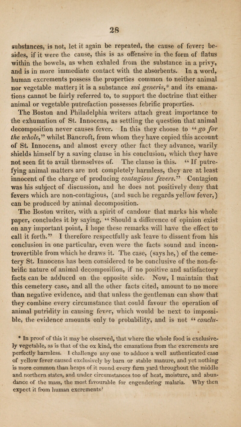 substances, is not, let it again be repeated, the cause of fever; be¬ sides, if it were the cause, this is as offensive in the form of flatus within the bowels, as when exhaled from the substance in a privy, and is in more immediate contact with the absorbents. In a word, human excrements possess the properties common to neither animal nor vegetable matter; it is a substance sui generis,* and its emana¬ tions cannot be fairly referred to, to support the doctrine that either animal or vegetable putrefaction possesses febrific properties. The Boston and Philadelphia writers attach great importance to the exhumation of St. Innocens, as settling the question that animal decomposition never causes fever. In this they choose to u go for the whole,” whilst Bancroft, from whom they have copied this account of St. Innocens, and almost every other fact they advance, warily shields himself by a saving clause in his conclusion, which they have not seen fit to avail themselves of. The clause is this. 44 If putre¬ fying animal matters are not completely harmless, they are at least innocent of the charge of producing contagious fevers.” Contagion was his subject of discussion, and he does not positively deny that fevers which are non-contagious, (and such he regards yellow fever,) can be produced by animal decomposition. The Boston writer, with a spirit of candour that marks his whole paper, concludes it by saying, 44 Should a difference of opinion exist on any important point, I hope these remarks will have the effect to call it forth.’9 I therefore respectfully ask leave to dissent from his conclusion in one particular, even were the facts sound and incon¬ trovertible from which he draws it. The case, (says he,) of the ceme¬ tery St. Innocens has been considered to be conclusive of the non-fe- brific nature of animal decomposition, if no positive and satisfactory facts can be adduced on the opposite side. Now, I maintain that this cemetery case, and all the other facts cited, amount to no more than negative evidence, and that unless the gentleman can show that they combine every circumstance that could favour the operation of animal putridity in causing fever, which would be next to impossi¬ ble, the evidence amounts only to probability, and is not 44 conelu- • * In proof of this it may be observed, that where the whole food is exclusive¬ ly vegetable, as is that of the ox kind, the emanations from the excrements are perfectly harmless. I challenge any one to adduce a well authenticated case of yellow fever caused exclusively by barn or stable manure, and yet nothing is more common than heaps of it round every farm yard throughout the middle and northern states, and under circumstances too of heat, moisture, and abun¬ dance of the mass, the most favourable for engendering malaria. Why then expect it from human excrements ?