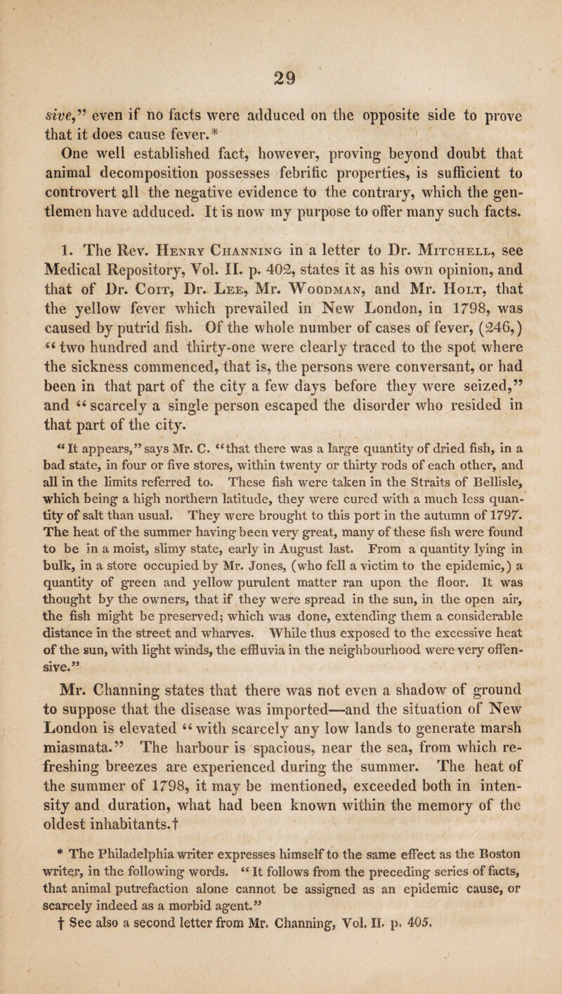 sive,” even if no facts were adduced on the opposite side to prove that it does cause fever. * One well established fact, however, proving beyond doubt that animal decomposition possesses febrific properties, is sufficient to controvert all the negative evidence to the contrary, which the gen¬ tlemen have adduced. It is now my purpose to offer many such facts. 1. The Rev. Henry Channing in a letter to Dr. Mitchell, see Medical Repository, Vol. II. p. 402, states it as his own opinion, and that of Dr. Coit, Dr. Lee, Mr. Woodman, and Mr. Holt, that the yellow fever which prevailed in New London, in 1798, was caused by putrid fish. Of the whole number of cases of fever, (246,) 44 two hundred and thirty-one were clearly traced to the spot where the sickness commenced, that is, the persons were conversant, or had been in that part of the city a few days before they were seized,” and 44 scarcely a single person escaped the disorder who resided in that part of the city. “It appears,” says Mr. C. “that there was a large quantity of dried fish, in a bad state, in four or five stores, within twenty or thirty rods of each other, and all in the limits referred to. These fish were taken in the Straits of Bellisle, which being a high northern latitude, they were cured with a much less quan¬ tity of salt than usual. They were brought to this port in the autumn of 1797. The heat of the summer having been very great, many of these fish were found to be in a moist, slimy state, early in August last. From a quantity lying in bulk, in a store occupied by Mr. Jones, (who fell a victim to the epidemic,) a quantity of green and yellow purulent matter ran upon the floor. It was thought by the owners, that if they were spread in the sun, in the open air, the fish might be preserved; which was done, extending them a considerable distance in the street and wharves. While thus exposed to the excessive heat of the sun, with light winds, the effluvia in the neighbourhood were very offen¬ sive.” Mr. Channing states that there was not even a shadow of ground to suppose that the disease was imported—and the situation of New London is elevated 44 with scarcely any low lands to generate marsh miasmata.” The harbour is spacious, near the sea, from which re¬ freshing breezes are experienced during the summer. The heat of the summer of 1798, it may be mentioned, exceeded both in inten¬ sity and duration, what had been known within the memory of the oldest inhabitants.! * The Philadelphia writer expresses himself to the same effect as the Boston writer, in the following words. “ It follows from the preceding series of facts, that animal putrefaction alone cannot be assigned as an epidemic cause, or scarcely indeed as a morbid agent.” f See also a second letter from Mr. Channing, Vol. II. p. 405.