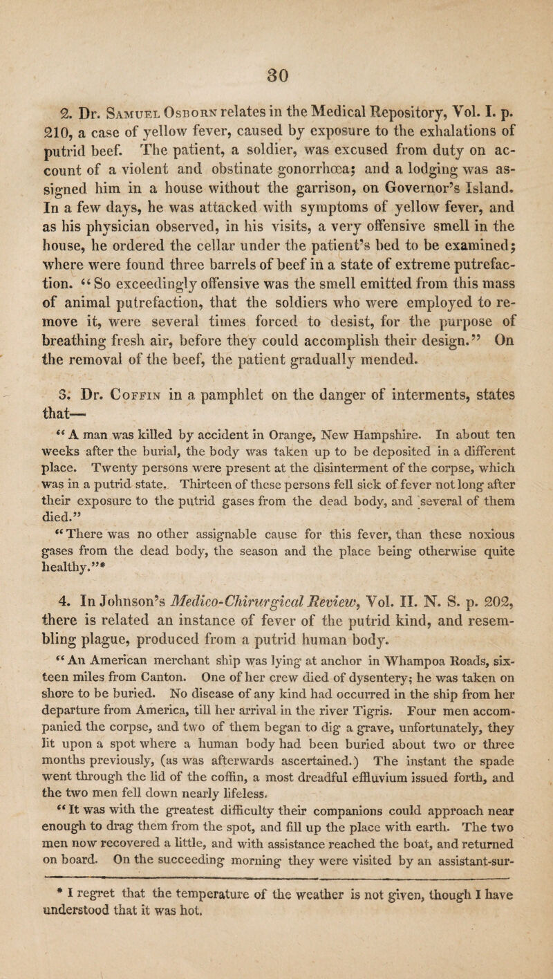 9j. Dr. Samuel Osborn relates in the Medical Repository, Vol. I. p. 210, a case of yellow fever, caused by exposure to the exhalations of putrid beef. The patient, a soldier, was excused from duty on ac¬ count of a violent and obstinate gonorrhoea; and a lodging was as¬ signed him in a house without the garrison, on Governor’s Island. In a few days, he was attacked with symptoms of yellow fever, and as his physician observed, in his visits, a very offensive smell in the house, he ordered the cellar under the patient’s bed to be examined; where were found three barrels of beef in a state of extreme putrefac¬ tion. 44 So exceedingly offensive was the smell emitted from this mass of animal putrefaction, that the soldiers who were employed to re¬ move it, were several times forced to desist, for the purpose of breathing fresh air, before they could accomplish their design. ” On the removal of the beef, the patient gradually mended. 3. Dr. Coffin in a pamphlet on the danger of interments, states that— “ A man was killed by accident in Orange, New Hampshire. In about ten weeks after the burial, the body was taken up to be deposited in a different place. Twenty persons were present at the disinterment of the corpse, which was in a putrid state,. Thirteen of these persons fell sick of fever not long after their exposure to the putrid gases from the dead body, and several of them died.” “ There was no other assignable cause for this fever, than these noxious gases from the dead body, the season and the place being otherwise quite healthy.”* 4. In Johnson’s Me dico-Chirargical Review, Vol. II. N. S. p. 202, there is related an instance of fever of the putrid kind, and resem¬ bling plague, produced from a putrid human body. “An American merchant ship was lying at anchor in Whampoa Roads, six¬ teen miles from Canton. One of her crew died of dysentery; he was taken on shore to be buried. No disease of any kind had occurred in the ship from her departure from America, till her arrival in the river Tigris. Four men accom¬ panied the corpse, and two of them began to dig a grave, unfortunately, they lit upon a spot where a human body had been buried about two or three months previously, (as was afterwards ascertained.) The instant the spade went through the lid of the coffin, a most dreadful effluvium issued forth, and the two men fell down nearly lifeless. e< It was with the greatest difficulty their companions could approach near enough to drag them from the spot, and fill up the place with earth. The two men now recovered a little, and with assistance reached the boat, and returned on board. On the succeeding morning they were visited by an assistant-sur- * I regret that the temperature of the weather is not given, though I have understood that it was hot.