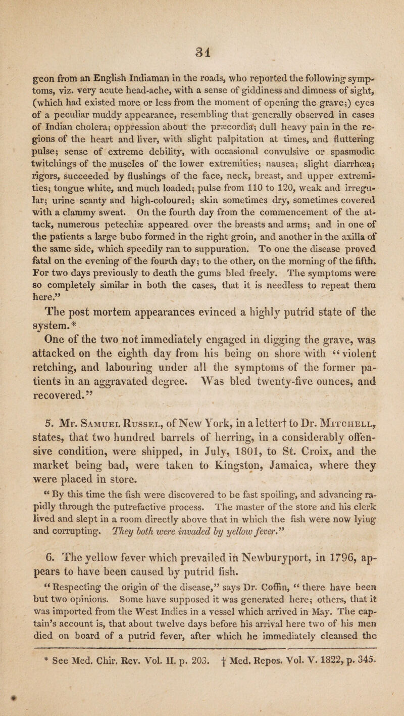 81 geon from an English Indiaman in the roads, who reported the following symp¬ toms, viz. very acute head-ache, with a sense of giddiness and dimness of sight, (which had existed more or less from the moment of opening the grave;) eyes of a peculiar muddy appearance, resembling that generally observed in cases of Indian cholera; oppression about the preecordia; dull heavy pain in the re¬ gions of the heart and liver, with slight palpitation at times, and fluttering pulse; sense of extreme debility, with occasional convulsive or spasmodic twitchings of the muscles of the lower extremities; nausea; slight diarrhoea; rigors, succeeded by flushings of the face, neck, breast, and upper extremi¬ ties; tongue white, and much loaded; pulse from 110 to 120, weak and irregu¬ lar; urine scanty and high-coloured; skin sometimes dry, sometimes covered with a clammy sweat. On the fourth day from the commencement of the at¬ tack, numerous petechia; appeared over the breasts and arms; and in one of the patients a large bubo formed in the right groin, and another in the axilla of the same side, which speedily ran to suppuration. To one the disease proved fatal on the evening of the fourth day; to the other, on the morning of the fifth. For two days previously to death the gums bled freely. The symptoms were so completely similar in both the cases, that it is needless to repeat them here.” The post mortem appearances evinced a highly putrid state of the system.* One of the two not immediately engaged in digging the grave, was attacked on the eighth day from his being on shore with 6‘violent retching, and labouring under all the symptoms of the former pa¬ tients in an aggravated degree. Was bled twenty-five ounces, and recovered.’9 5. Mr. Samuel Russel, of New York, in aletterf to Dr. Mitchell, states, that two hundred barrels of herring, in a considerably offen¬ sive condition, were shipped, in July, 1801, to St. Croix, and the market being bad, were taken to Kingston, Jamaica, where they were placed in store. “ By this time the fish were discovered to be fast spoiling, and advancing ra¬ pidly through the putrefactive process. The master of the store and his clerk lived and slept in a room directly above that in which the fish were now lying and corrupting. They both were invaded by yellow fever.” 6. The yellow fever which prevailed in Newburyport, in 1796, ap¬ pears to have been caused by putrid fish. “ Respecting the origin of the disease,” says Dr. Coffin, “ there have been but two opinions. Some have supposed it was generated here; others, that it was imported from the West Indies in a vessel which arrived in May. The cap¬ tain’s account is, that about twelve days before his arrival here two of his men died on board of a putrid fever, after which he immediately cleansed the ♦ * See Med. Chir. Rev. Vol. II. p. 203. f Med. Repos. Yol. V. 1822, p. 345.