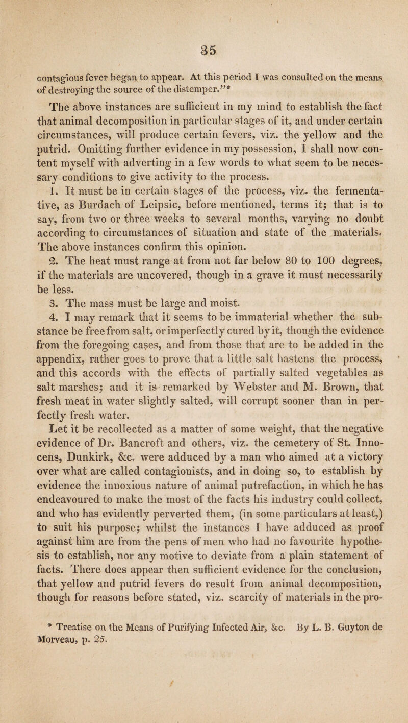 contagious fever began to appear. At this period I was consulted on the means of destroying the source of the distemper.”* The above instances are sufficient in my mind to establish the fact that animal decomposition in particular stages of it, and under certain circumstances, will produce certain fevers, viz. the yellow and the putrid. Omitting further evidence in my possession, I shall now con¬ tent myself with adverting in a few words to what seem to be neces¬ sary conditions to give activity to the process. 1. It must be in certain stages of the process, viz. the fermenta¬ tive, as Burdach of Leipsic, before mentioned, terms it; that is to say, from two or three weeks to several months, varying no doubt according to circumstances of situation and state of the materials. The above instances confirm this opinion. 2. The heat must range at from not far below 80 to 100 degrees, if the materials are uncovered, though in a grave it must necessarily be less. 3. The mass must be large and moist. 4. I may remark that it seems to be immaterial whether the sub¬ stance be free from salt, or imperfectly cured by it, though the evidence from the foregoing ca$es, and from those that are to be added in the appendix, rather goes to prove that a little salt hastens the process, and this accords with the effects of partially salted vegetables as salt marshes; and it is remarked by Webster and M. Brown, that fresh meat in water slightly salted, will corrupt sooner than in per¬ fectly fresh water. Let it be recollected as a matter of some weight, that the negative evidence of Dr. Bancroft and others, viz. the cemetery of St. Inno- cens, Dunkirk, &c. were adduced by a man who aimed at a victory over what are called contagionists, and in doing so, to establish by evidence the innoxious nature of animal putrefaction, in which he has endeavoured to make the most of the facts his industry could collect, and who has evidently perverted them, (in some particulars at least,) to suit his purpose; whilst the instances I have adduced as proof against him are from the pens of men who had no favourite hypothe¬ sis to establish, nor any motive to deviate from a plain statement of facts. There does appear then sufficient evidence for the conclusion, that yellow and putrid fevers do result from animal decomposition, though for reasons before stated, viz. scarcity of materials in the pro- * Treatise on the Means of Purifying Infected Air, &c. By L. B. Guyton de Morveau, p. 25.
