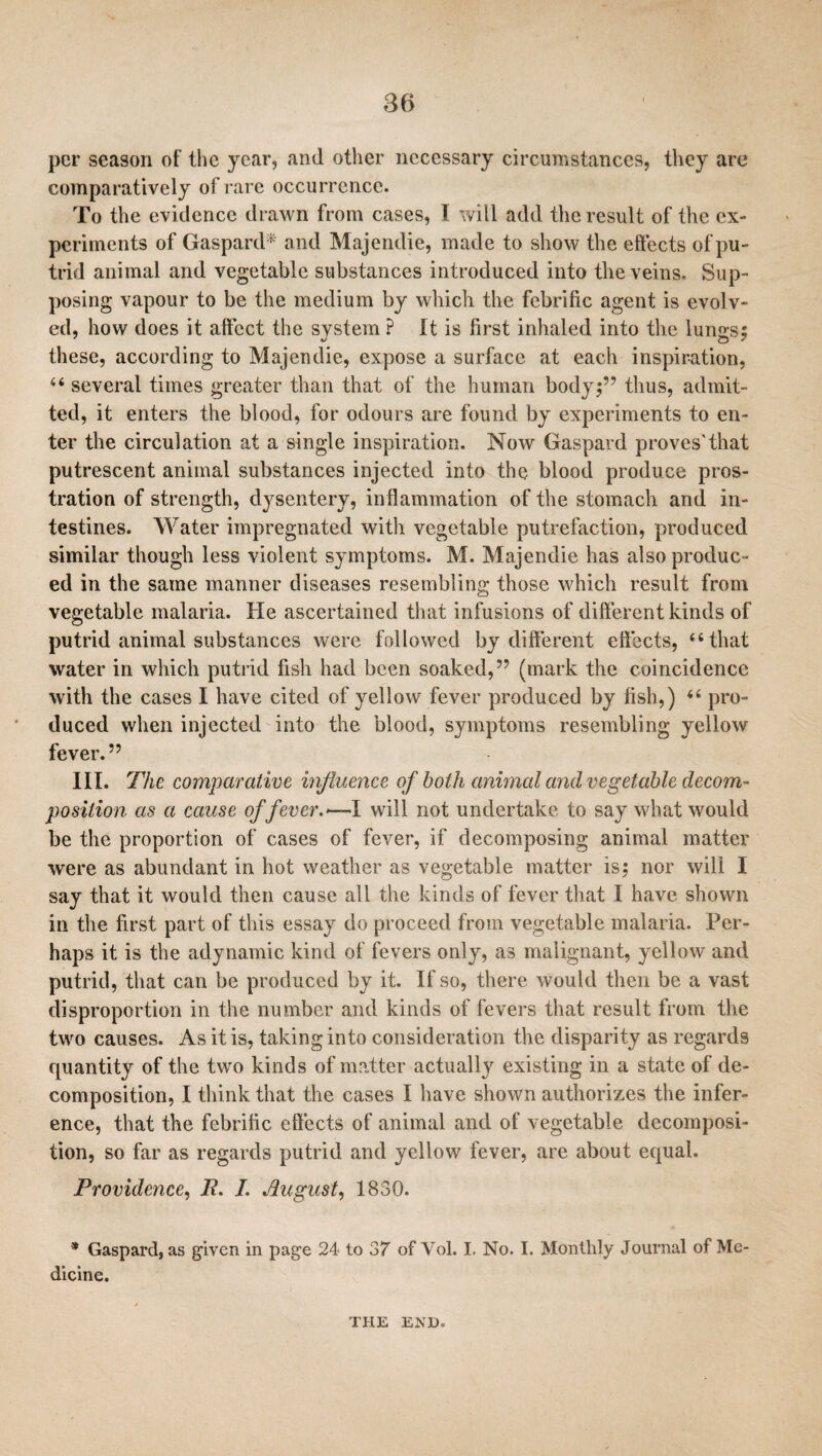 per season of the year, and other necessary circumstances, they are comparatively of rare occurrence. To the evidence drawn from cases, I will add the result of the ex¬ periments of Gaspard* and Majendie, made to show the effects of pu¬ trid animal and vegetable substances introduced into the veins. Sup¬ posing vapour to be the medium by which the febrific agent is evolv¬ ed, how does it affect the system ? It is first inhaled into the lungs; these, according to Majendie, expose a surface at each inspiration, 44 several times greater than that of the human body;” thus, admit¬ ted, it enters the blood, for odours are found by experiments to en¬ ter the circulation at a single inspiration. Now Gaspard proves'that putrescent animal substances injected into the blood produce pros¬ tration of strength, dysentery, inflammation of the stomach and in¬ testines. Water impregnated with vegetable putrefaction, produced similar though less violent symptoms. M. Majendie has also produc ¬ ed in the same manner diseases resembling those which result from vegetable malaria. He ascertained that infusions of different kinds of putrid animal substances were followed by different effects, “that water in which putrid fish had been soaked,” (mark the coincidence with the cases I have cited of yellow fever produced by fish,) 44 pro¬ duced when injected into the blood, symptoms resembling yellow fever.” III. The comparative influence of both animal and vegetable decom¬ position as a cause of fever.—-I will not undertake to say what would be the proportion of cases of fever, if decomposing animal matter were as abundant in hot weather as vegetable matter is; nor will I say that it would then cause all the kinds of fever that I have shown in the first part of this essay do proceed from vegetable malaria. Per¬ haps it is the adynamic kind of fevers only, as malignant, yellow anti putrid, that can be produced by it. If so, there would then be a vast disproportion in the number and kinds of fevers that result from the two causes. As it is, taking into consideration the disparity as regards quantity of the two kinds of matter actually existing in a state of de¬ composition, I think that the cases I have shown authorizes the infer¬ ence, that the febrific effects of animal and of vegetable decomposi¬ tion, so far as regards putrid and yellow fever, are about equal. Providence, P. I. August, 1830. * Gaspard, as given in page 24 to 37 of Vol. I, No. I. Monthly Journal of Me¬ dicine. THE END.