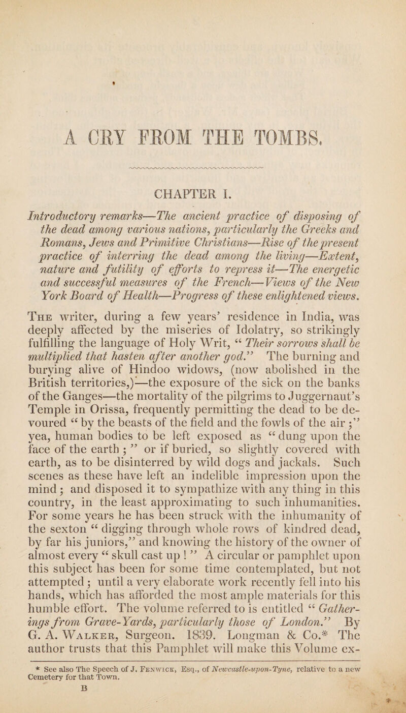 CHAPTER I. Introductory remarks—The ancient practice of disposing of the dead among various nations, particularly the Greeks and Romans, Jeivs and Primitive Christians—Rise of the present practice of interring the dead among the living—Extent, nature and futility of efforts to repress it—The energetic and successful measures of the French—Views of the New York Board of Health—Progress of these enlightened views. The writer, during a few years’ residence in India, was deeply affected by the miseries of Idolatry, so strikingly fulfilling the language of Holy Writ, 44 Their sorrows shall be multiplied that hasten after another godP The burning and burying alive of Hindoo widows, (now abolished in the British territories,)—the exposure of the sick on the banks of the Ganges—the mortality of the pilgrims to Juggernaut’s Temple in Orissa, frequently permitting the dead to be de¬ voured 44 by the beasts of the field and the fowls of the air yea, human bodies to be left exposed as 44 dung upon the face of the earth ; ” or if buried, so slightly covered with earth, as to be disinterred by wild dogs and jackals. Such scenes as these have left an indelible impression upon the mind ; and disposed it to sympathize with any thing in this country, in the least approximating to such inhumanities. For some years he has been struck with the inhumanity of the sexton 44 digging through whole rows of kindred dead, by far his juniors,” and knowing the history of the owner of almost every 44 skull cast up ! ” A circular or pamphlet upon this subject has been for some time contemplated, but not attempted ; until a very elaborate work recently fell into his hands, which has afforded the most ample materials for this humble effort. The volume referred to is entitled 44 Gather¬ ings from Grave-Yards, particularly those of London.” By G. A. Walker, Surgeon. 1839. Longman & Co.* The author trusts that this Pamphlet will make this Volume ex- * See also The Speech of J, Fenwick, Esq., of Newcastle-upon-Tyne, relative to a new Cemetery for that Town.