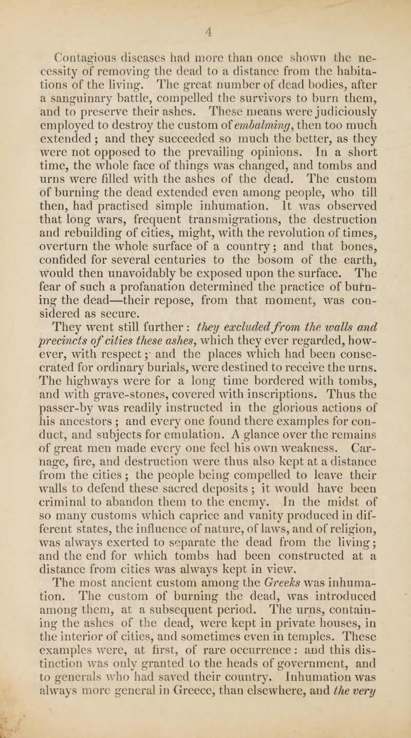 Contagious diseases had more than once shown the ne¬ cessity of removing the dead to a distance from the habita¬ tions of the living. The great number of dead bodies, after a sanguinary battle, compelled the survivors to burn them, and to preserve their ashes. These means were judiciously employed to destroy the custom of embalming, then too much extended; and they succeeded so much the better, as they were not opposed to the prevailing opinions. In a short time, the whole face of things was changed, and tombs and urns were filled with the ashes of the dead. The custom of burning the dead extended even among people, who till then, had practised simple inhumation. It was observed that long wars, frequent transmigrations, the destruction and rebuilding of cities, might, with the revolution of times, overturn the whole surface of a country; and that bones, confided for several centuries to the bosom of the earth, would then unavoidably be exposed upon the surface. The fear of such a profanation determined the practice of burn¬ ing the dead—their repose, from that moment, was con¬ sidered as secure. They went still further: they excluded from the walls and precincts of cities these ashes, which they ever regarded, how¬ ever, with respect; and the places which had been conse¬ crated for ordinary burials, were destined to receive the urns. The highways were for a long time bordered with tombs, and with grave-stones, covered with inscriptions. Thus the passer-by was readily instructed in the glorious actions of his ancestors ; and every one found there examples for con¬ duct, and subjects for emulation. A glance over the remains of great men made every one feel his own weakness. Car¬ nage, fire, and destruction were thus also kept at a distance from the cities ; the people being compelled to leave their walls to defend these sacred deposits; it would have been criminal to abandon them to the enemy. In the midst of so many customs which caprice and vanity produced in dif¬ ferent states, the influence of nature, of laws, and of religion, was always exerted to separate the dead from the living; and the end for which tombs had been constructed at a distance from cities was always kept in view. The most ancient custom among the Greeks was inhuma¬ tion. The custom of burning the dead, was introduced among them, at a subsequent period. The urns, contain¬ ing the ashes of the dead, were kept in private houses, in the interior of cities, and sometimes even in temples. These examples were, at first, of rare occurrence: and this dis¬ tinction was only granted to the heads of government, and to generals who had saved their country. Inhumation was always more general in Greece, than elsewhere, and the very