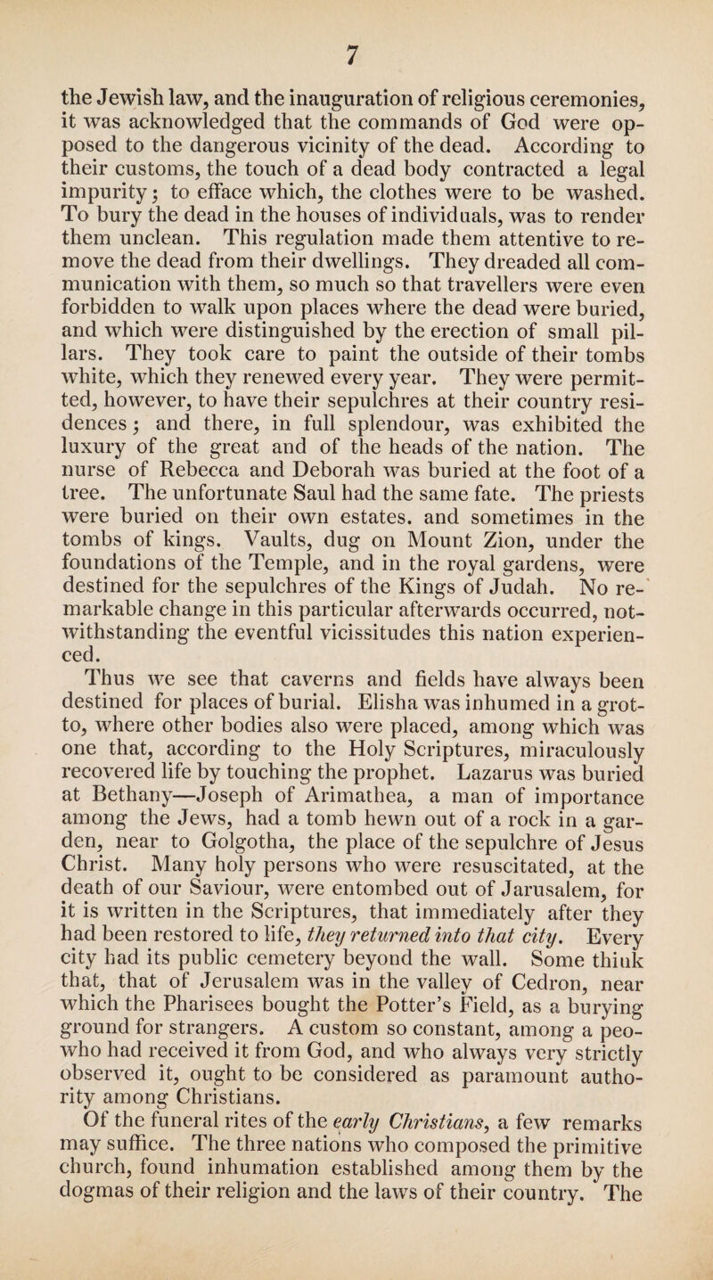 the Jewish law, and the inauguration of religious ceremonies, it was acknowledged that the commands of God were op¬ posed to the dangerous vicinity of the dead. According to their customs, the touch of a dead body contracted a legal impurity 5 to efface which, the clothes were to be washed. To bury the dead in the houses of individuals, was to render them unclean. This regulation made them attentive to re¬ move the dead from their dwellings. They dreaded all com¬ munication with them, so much so that travellers were even forbidden to walk upon places where the dead were buried, and which were distinguished by the erection of small pil¬ lars. They took care to paint the outside of their tombs white, which they renewed every year. They were permit¬ ted, however, to have their sepulchres at their country resi¬ dences ; and there, in full splendour, was exhibited the luxury of the great and of the heads of the nation. The nurse of Rebecca and Deborah was buried at the foot of a tree. The unfortunate Saul had the same fate. The priests were buried on their own estates, and sometimes in the tombs of kings. Vaults, dug on Mount Zion, under the foundations of the Temple, and in the royal gardens, were destined for the sepulchres of the Kings of Judah. No re¬ markable change in this particular afterwards occurred, not¬ withstanding the eventful vicissitudes this nation experien¬ ced. Thus we see that caverns and fields have always been destined for places of burial. Elisha was inhumed in a grot¬ to, where other bodies also were placed, among which was one that, according to the Holy Scriptures, miraculously recovered life by touching the prophet. Lazarus was buried at Bethany—Joseph of Arimathea, a man of importance among the Jews, had a tomb hewn out of a rock in a gar¬ den, near to Golgotha, the place of the sepulchre of Jesus Christ. Many holy persons who were resuscitated, at the death of our Saviour, were entombed out of Jarusalem, for it is written in the Scriptures, that immediately after they had been restored to life, theij returned into that city. Every city had its public cemetery beyond the wall. Some think that, that of Jerusalem was in the valley of Cedron, near which the Pharisees bought the Potter’s Field, as a burying ground for strangers. A custom so constant, among a peo- who had received it from God, and who always very strictly observed it, ought to be considered as paramount autho¬ rity among Christians. Of the funeral rites of the early Christians, a few remarks may suffice. The three nations who composed the primitive church, found inhumation established among them by the dogmas of their religion and the laws of their country. The