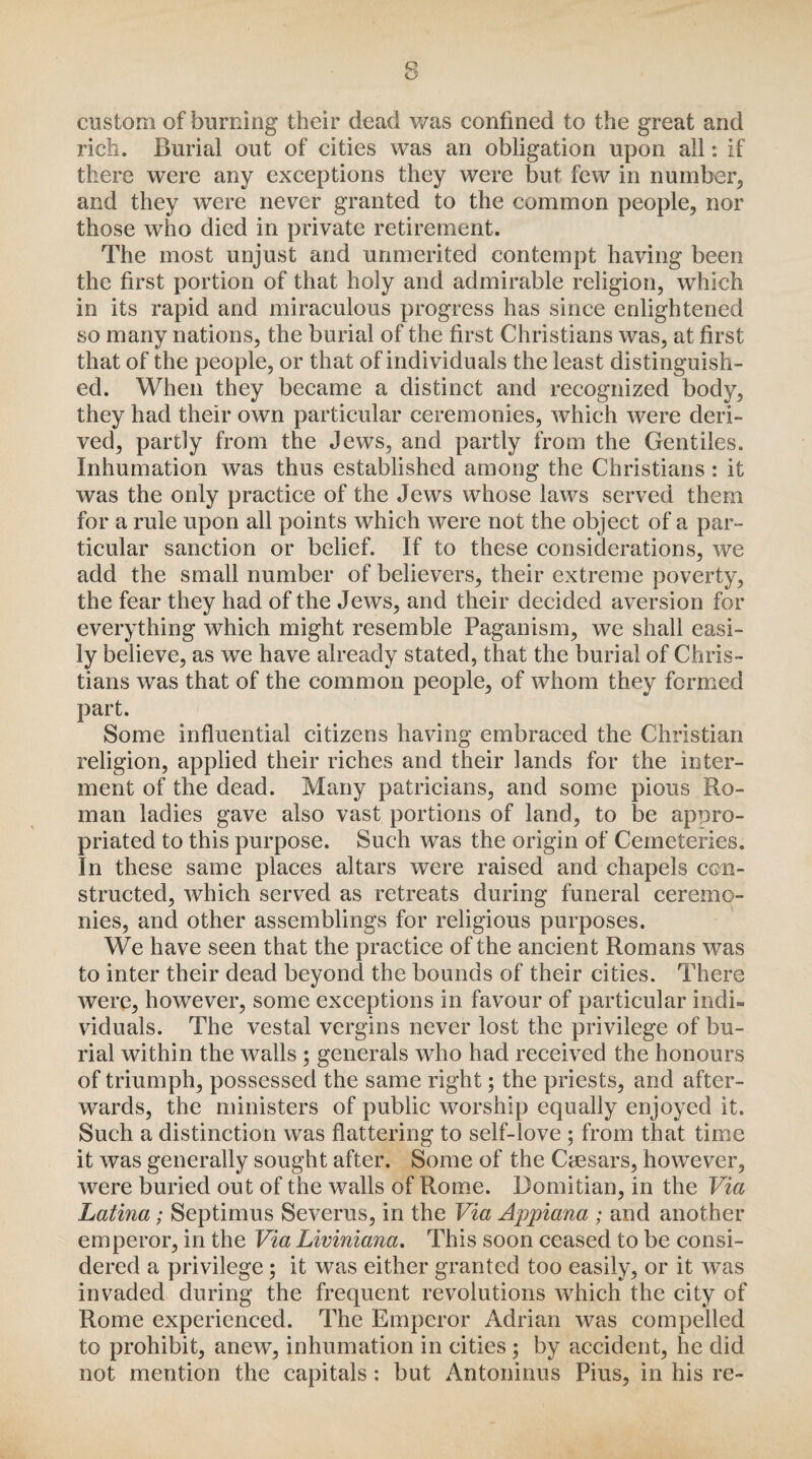 custom of burning their dead was confined to the great and rich. Burial out of cities was an obligation upon all: if there were any exceptions they were but few in number, and they were never granted to the common people, nor those who died in private retirement. The most unjust and unmerited contempt having been the first portion of that holy and admirable religion, which in its rapid and miraculous progress has since enlightened so many nations, the burial of the first Christians was, at first that of the people, or that of individuals the least distinguish¬ ed. When they became a distinct and recognized body, they had their own particular ceremonies, which were deri¬ ved, partly from the Jews, and partly from the Gentiles. Inhumation was thus established among the Christians: it was the only practice of the Jews whose laws served them for a rule upon all points which were not the object of a par¬ ticular sanction or belief. If to these considerations, we add the small number of believers, their extreme poverty, the fear they had of the Jews, and their decided aversion for everything which might resemble Paganism, we shall easi¬ ly believe, as we have already stated, that the burial of Chris¬ tians was that of the common people, of whom they formed part. Some influential citizens having embraced the Christian religion, applied their riches and their lands for the inter¬ ment of the dead. Many patricians, and some pious Ro¬ man ladies gave also vast portions of land, to be appro¬ priated to this purpose. Such was the origin of Cemeteries. In these same places altars were raised and chapels con¬ structed, which served as retreats during funeral ceremo¬ nies, and other assemblings for religious purposes. We have seen that the practice of the ancient Romans was to inter their dead beyond the bounds of their cities. There were, however, some exceptions in favour of particular indi¬ viduals. The vestal vergins never lost the privilege of bu¬ rial within the walls ; generals who had received the honours of triumph, possessed the same right; the priests, and after¬ wards, the ministers of public worship equally enjoyed it. Such a distinction was flattering to self-love ; from that time it was generally sought after. Some of the Caesars, however, were buried out of the walls of Rome. Bomitian, in the Via Latina; Septimus Severus, in the Via Appiana ; and another emperor, in the Via Liviniana. This soon ceased to be consi¬ dered a privilege ; it was either granted too easily, or it was invaded during the frequent revolutions which the city of Rome experienced. The Emperor Adrian was compelled to prohibit, anew, inhumation in cities; by accident, he did not mention the capitals: but Antoninus Pius, in his re-