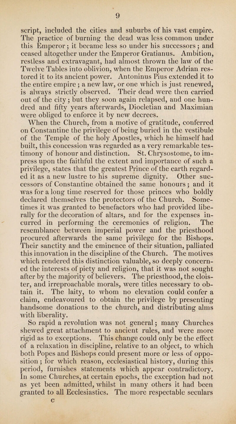 script, included the cities and suburbs of his vast empire. The practice of burning the dead was less common under this Emperor; it became less so under his successors; and ceased altogether under the Emperor Gratianus. Ambition, restless and extravagant, had almost thrown the law of the Twelve Tables into oblivion, when the Emperor Adrian res¬ tored it to its ancient power. Antoninus Pius extended it to the entire empire ; a new law, or one which is just renewed, is always strictly observed. Their dead were then carried out of the city; but they soon again relapsed, and one hun¬ dred and fifty years afterwards, Diocletian and Maximian were obliged to enforce it by new decrees. When the Church, from a motive of gratitude, conferred on Constantine the privilege of being buried in the vestibule of the Temple of the holy Apostles, which he himself had built, this concession was regarded as a very remarkable tes¬ timony of honour and distinction. St. Chrysostome, to im¬ press upon the faithful the extent and importance of such a privilege, states that the greatest Prince of the earth regard¬ ed it as a new lustre to his supreme dignity. Other suc¬ cessors of Constantine obtained the same honours; and it was for a long time reserved for those princes who boldly declared themselves the protectors of the Church. Some¬ times it was granted to benefactors who had provided libe¬ rally for the decoration of altars, and for the expenses in¬ curred in performing the ceremonies of religion. The resemblance between imperial power and the priesthood procured afterwards the same privilege for the Bishops. Their sanctity and the eminence of their situation, palliated this innovation in the discipline of the Church. The motives which rendered this distinction valuable, so deeply concern¬ ed the interests of piety and religion, that it was not sought after by the majority of believers. The priesthood, the clois¬ ter, and irreproachable morals, were titles necessary to ob¬ tain it. The laity, to whom no elevation could confer a claim, endeavoured to obtain the privilege by presenting handsome donations to the church, and distributing alms with liberality. So rapid a revolution was not general; many Churches shewed great attachment to ancient rules, and were more rigid as to exceptions. This change could only be the effect of a relaxation in discipline, relative to an object, to which both Popes and Bishops could present more or less of oppo¬ sition ; for which reason, ecclesiastical history, during this period, furnishes statements which appear contradictory. In some Churches, at certain epochs, the exception had not as yet been admitted, whilst in many others it had been granted to all Ecclesiastics. The more respectable seculars c