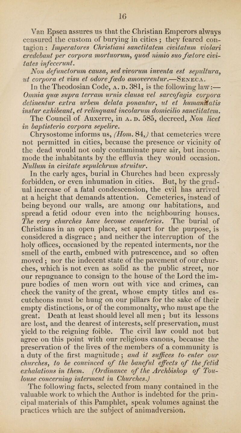 Van Epsen assures us that the Christian Emperors always censured the custom of burying in cities ; they feared con¬ tagion : Imperatores Christiani sanctitatem civitatum, violari credebant per corpora mortuorum, quod nimio suo foetore civi- tates infecerunt. Non defunctorum causa, sed vivorum inventa est sepultura, ut corpora et visu et odore fcedo amoverentur.—Seneca. In the Theodosian Code, a. d. 381, is the following law:— Omnia quce supra terram urnis clausa vel sarcofagis corpora detinentur extra urbem delata ponantur, ut et humankatis instar exhibeant, et relinquant incolarum domicilio sanctitatem. The Council of Auxerre, in a. d. 585, decreed, Non licet in baptisterio corpora sepelire. Chrysostome informs us, (Horn. 84,) that cemeteries were not permitted in cities, because the presence or vicinity of the dead would not only contaminate pure air, but incom¬ mode the inhabitants by the effluvia they would occasion. Nullum in civitate sepulchrum struitur. In the early ages, burial in Churches had been expressly forbidden, or even inhumation in cities. But, by the grad¬ ual increase of a fatal condescension, the evil has arrived at a height that demands attention. Cemeteries, instead of being beyond our walls, are among our habitations, and spread a fetid odour even into the neighbouring houses. The very churches have become cemeteries. The burial of Christians in an open place, set apart for the purpose, is considered a disgrace; and neither the interruption of the holy offices, occasioned by the repeated interments, nor the smell of the earth, embued with putrescence, and so often moved ; nor the indecent state of the pavement of our chur¬ ches, which is not even as solid as the public street, nor our repugnance to consign to the house of the Lord the im¬ pure bodies of men worn out with vice and crimes, can check the vanity of the great, whose empty titles and es¬ cutcheons must be hung on our pillars for the sake of their empty distinctions, or of the commonalty, who must ape the great. Death at least should level all men; but its lessons are lost, and the dearest of interests, self preservation, must yield to the reigning foible. The civil law could not but agree on this point with our religious canons, because the preservation of the lives of the members of a community is a duty of the first magnitude; and it suffices to enter our churches, to be convinced of the baneful effects of the fetid exhalations in them. (Ordinance of the Archbishop of Tou¬ louse concerning interment in Churches.) The following facts, selected from many contained in the valuable work to which the Author is indebted for the prin¬ cipal materials of this Pamphlet, speak volumes against the practices which are the subject of animadversion.