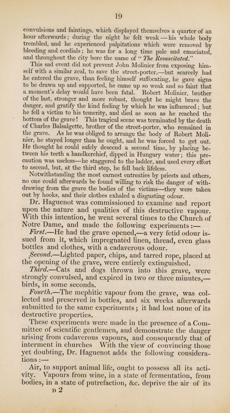 convulsions and faintings, which displayed themselves a quarter of an hour afterwards; during the night he felt weak — his whole body trembled, and he experienced palpitations which were removed by bleeding and cordials; he was for a long time pale and emaciated, and throughout the city bore the name of “ The Resuscitated.” This sad event did not prevent John Molinier from exposing him¬ self with a similar zeal, to save the street-porter,—but scarcely had he entered the grave, than feeling himself suffocating, he gave signs to be drawn up and supported, he came up so weak and so faint that a moment’s delay would have been fatal. Robert Molinier, brother of the last, stronger and more robust, thought he might brave the danger, and gratify the kind feeling by which he was influenced; but he fell a victim to his temerity, and died as soon as he reached the bottom of the grave! This tragical scene was terminated by the death of Charles Balsalgette, brother of the street-porter, who remained in the grave. As he was obliged to arrange the body of Robert Moli¬ nier, he stayed longer than he ought, and he was forced to get out. He thought he could safely descend a second time, by placing be¬ tween his teeth a handkerchief, dipped in Hungary water; this pre¬ caution was useless—he staggered to the ladder, and used every effort to ascend, but, at the third step, he fell back lifeless. Notwithstanding the most earnest entreaties by priests and others, no one could afterwards be found willing to risk the danger of with¬ drawing from the grave the bodies of the victims—they were taken out by hooks, and their clothes exhaled a disgusting odour. Dr. Haguenot was commissioned to examine and report upon the nature and qualities of this destructive vapour. With this intention, he went several times to the Church of Notre Dame, and made the following experiments :— First,—He had the grave opened,—a very fetid odour is¬ sued from it, which impregnated linen, thread, even glass bottles and clothes, with a cadaverous odour. Second.—Lighted paper, chips, and tarred rope, placed at the opening of the grave, were entirely extinguished. Third.—Cats and dogs thrown into this grave, were strongly convulsed, and expired in two or three minutes,— birds, in some seconds. Fourth.—The mephitic vapour from the grave, was col¬ lected and preserved in bottles, and six weeks afterwards submitted to the same experiments; it had lost none of its destructive properties. These experiments were made in the presence of a Com¬ mittee of scientific gentlemen, and demonstrate the danger arising from cadaverous vapours, and consequently that of interment in churches With the view of convincing those yet doubting, Dr. Haguenot adds the following considera¬ tions :— Air, to support animal life, ought to possess all its acti¬ vity. Vapours from wine, in a state of fermentation, from bodies, in a state of putrefaction, &c. deprive the air of its d 2