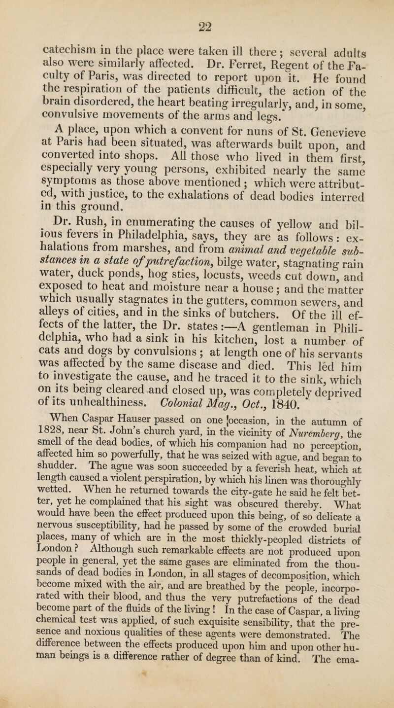 catechism in the place were taken ill there; several adults also were similarly affected. Dr. Ferret, Regent of the Fa¬ culty of Paris, was directed to report upon it. He found the respiration of the patients difficult, the action of the brain disordered, the heart beating irregularly, and, in some, convulsive movements of the arms and legs. A place, upon which a convent for nuns of St. Genevieve at Paris had been situated, was afterwards built upon, and converted into shops. Ail those who lived in them first, especially very young persons, exhibited nearly the same symptoms as those above mentioned ; which were attribut¬ ed, with justice, to the exhalations of dead bodies interred in this ground. Dr. Rush, in enumerating the causes of yellow and bil¬ ious feveis in Philadelphia, says, they are as follows : ex¬ halations from marshes, and from animal and vegetable sub¬ stances in a state of putrefaction, bilge water, stagnating rain water, duck ponds, hog sties, locusts, weeds cut down, and exposed to heat and moisture near a house; and the matter which usually stagnates in the gutters, common sewers, and alleys of cities, and in the sinks of butchers. Of the ill ef¬ fects of the latter, the Dr. states A gentleman in Phili- delphia, who had a sink in his kitchen, lost a number of cats and dogs by convulsions ; at length one of his servants was affected by the same disease and died. This led him to investigate the cause, and he traced it to the sink, which on its being cleared and closed up, was completely deprived of its unhealthiness. Colonial Mag., Oct., 1840. When Caspar Hauser passed on one [occasion, in the autumn of 1828, near St. John s church yard, in the vicinity of Nuremberg, the smell of the dead bodies, of which his companion had no perception, affected him so powerfully, that he was seized with ague, and began to shudder. The ague was soon succeeded by a feverish heat, which at length caused a violent perspiration, by which his linen was thoroughly wetted. When he returned towards the city-gate he said he felt bet¬ ter, yet he complained that his sight was obscured thereby. What would have been the effect produced upon this being, of so delicate a nervous susceptibility, had he passed by some of the crowded burial places, many of which are in the most thickly-peopled districts of London ? Although such remarkable effects are not produced upon people in general, yet the same gases are eliminated from the thou¬ sands of dead bodies in London, in all stages of decomposition, wdiich become mixed with the air, and are breathed by the people, incorpo¬ rated with their blood, and thus the very putrefactions of the dead become part of the fluids of the living! In the case of Caspar, a living chemical test was applied, of such exquisite sensibility, that the pre¬ sence and noxious qualities of these agents were demonstrated. The difference between the effects produced upon him and upon other hu¬ man beings is a difference rather of degree than of kind. The ema-