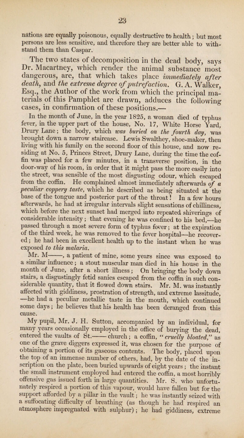 nations are equally poisonous, equally destructive to health; but most persons are less sensitive, and therefore they are better able to with¬ stand them than Caspar. The two states of decomposition in the dead body, says Dr. Macartney, which render the animal substance most dangerous, are, that which takes place immediately after death, and the extreme degree of putrefaction, G. A. Walker, Esq., the Author of the work from which the principal ma¬ terials of this Pamphlet are drawn, adduces the following- cases, in confirmation of these positions.— In the month of June, in the year 1825, a woman died of typhus fever, in the upper part of the house, No. 17, White Horse Yard, Drury Lane; the body, which was buried on the fourth day, was brought down a narrow staircase. Lewis Swalthey, shoe-maker, then living with his family on the second floor of this house, and now re¬ siding at No. 5, Princes Street, Drury Lane, during the time the cof¬ fin was placed for a few minutes, in a transverse position, in the door-way of his room, in order that it might pass the more easily into the street, was sensible of the most disgusting odour, which escaped from the coffin. He complained almost immediately afterwards of a peculiar coppery taste, which he described as being situated at the base of the tongue and posterior part of the throat! In a few hours afterwards, he had at irregular intervals slight sensations of chilliness, which before the next sunset had merged into repeated shiverings of considerable intensity; that evening he was confined to his bed,—he passed through a most severe form of typhus fever; at the expiration of the third week, he was removed to the fever hospital—he recover¬ ed ; he had been in excellent health up to the instant when he was exposed to this malaria. Mr. M , a patient of mine, some years since was exposed to a similar influence; a stout muscular man died in his house in the month of June, after a short illness; On bringing the body down stairs, a disgustingly fetid sanies escaped from the coffin in such con¬ siderable quantity, that it flowed down stairs. Mr. M. was instantly affected with giddiness, prostration of strength, and extreme lassitude, —he had a peculiar metallic taste in the mouth, which continued some days; he believes that his health has been deranged from this cause. My pupil, Mr. J. H. Sutton, accompanied by an individual, for years occasionally employed in the office of burying the dead, entered the vaults of St.-church; a coffin, “cruelly bloated,” as one of the grave diggers expressed it, was chosen for the purpose of obtaining a portion of its gaseous contents. The body, placed upon the top of an immense number of others, had, by the date of the in¬ scription on the plate, been buried upwards of eight years ; the instant the small instrument employed had entered the coffin, a most horribly offensive gas issued forth in large quantities. Mr. S. who unfortu¬ nately respired a portion of this vapour, would have fallen but for the support afforded by a pillar in the vault '; he was instantly seized with a suffocating difficulty of breathing (as though he had respired an atmosphere impregnated with sulphur); he had giddiness, extreme