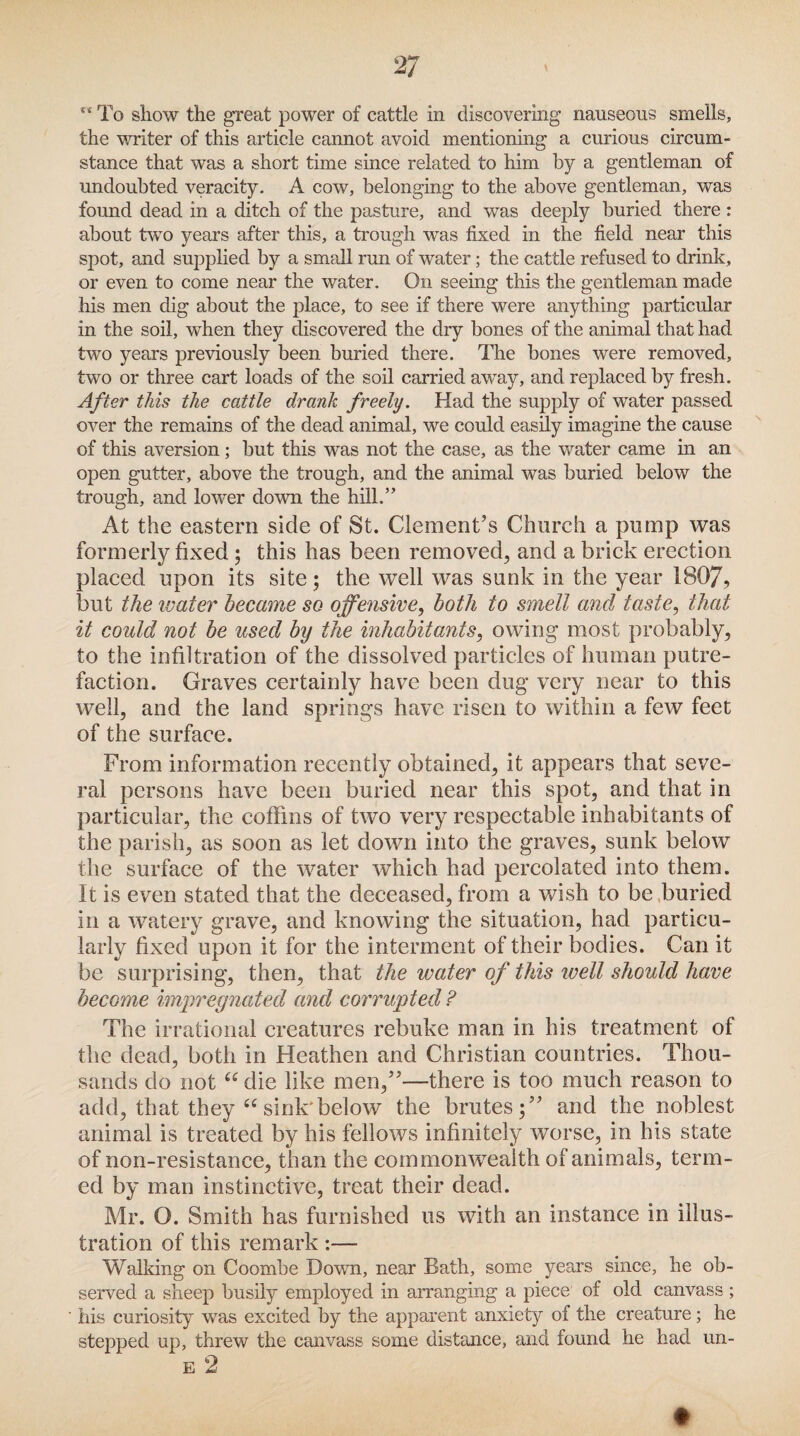 ** To show the great power of cattle in discovering nauseous smells, the writer of this article cannot avoid mentioning a curious circum¬ stance that was a short time since related to him by a gentleman of undoubted veracity. A cow, belonging to the above gentleman, was found dead in a ditch of the pasture, and was deeply buried there : about two years after this, a trough was fixed in the field near this spot, and supplied by a small run of water; the cattle refused to drink, or even to come near the water. On seeing this the gentleman made his men dig about the place, to see if there were anything particular in the soil, when they discovered the dry bones of the animal that had two years previously been buried there. The bones were removed, two or three cart loads of the soil carried away, and replaced by fresh. After this the cattle drank freely. Had the supply of water passed over the remains of the dead animal, we could easily imagine the cause of this aversion ; but this was not the case, as the water came in an open gutter, above the trough, and the animal was buried below the trough, and lower down the hill.” At the eastern side of St. Clement’s Church a pump was formerly fixed ; this has been removed, and a brick erection placed upon its site; the well was sunk in the year 1807, but the water became so offensive, both to smell and taste, that it could not be used by the inhabitants, owing most probably, to the infiltration of the dissolved particles of human putre¬ faction. Graves certainly have been dug very near to this well, and the land springs have risen to within a few feet of the surface. From information recently obtained, it appears that seve¬ ral persons have been buried near this spot, and that in particular, the coffins of two very respectable inhabitants of the parish, as soon as let down into the graves, sunk below the surface of the water which had percolated into them. It is even stated that the deceased, from a wish to be buried in a watery grave, and knowing the situation, had particu¬ larly fixed upon it for the interment of their bodies. Can it be surprising, then, that the water of this well should have become impregnated and corrupted ? The irrational creatures rebuke man in his treatment of the dead, both in Heathen and Christian countries. Thou¬ sands do not “ die like men,”—there is too much reason to add, that they “ sink' below the brutes;” and the noblest animal is treated by his fellows infinitely worse, in his state of non-resistance, than the commonwealth of animals, term¬ ed by man instinctive, treat their dead. Mr. O. Smith has furnished us with an instance in illus¬ tration of this remark :— Walking on Coombe Down, near Bath, some years since, he ob¬ served a sheep busily employed in arranging a piece of old canvass ; his curiosity was excited by the apparent anxiety of the creature; he stepped up, threw the canvass some distance, and found he had un- E 2