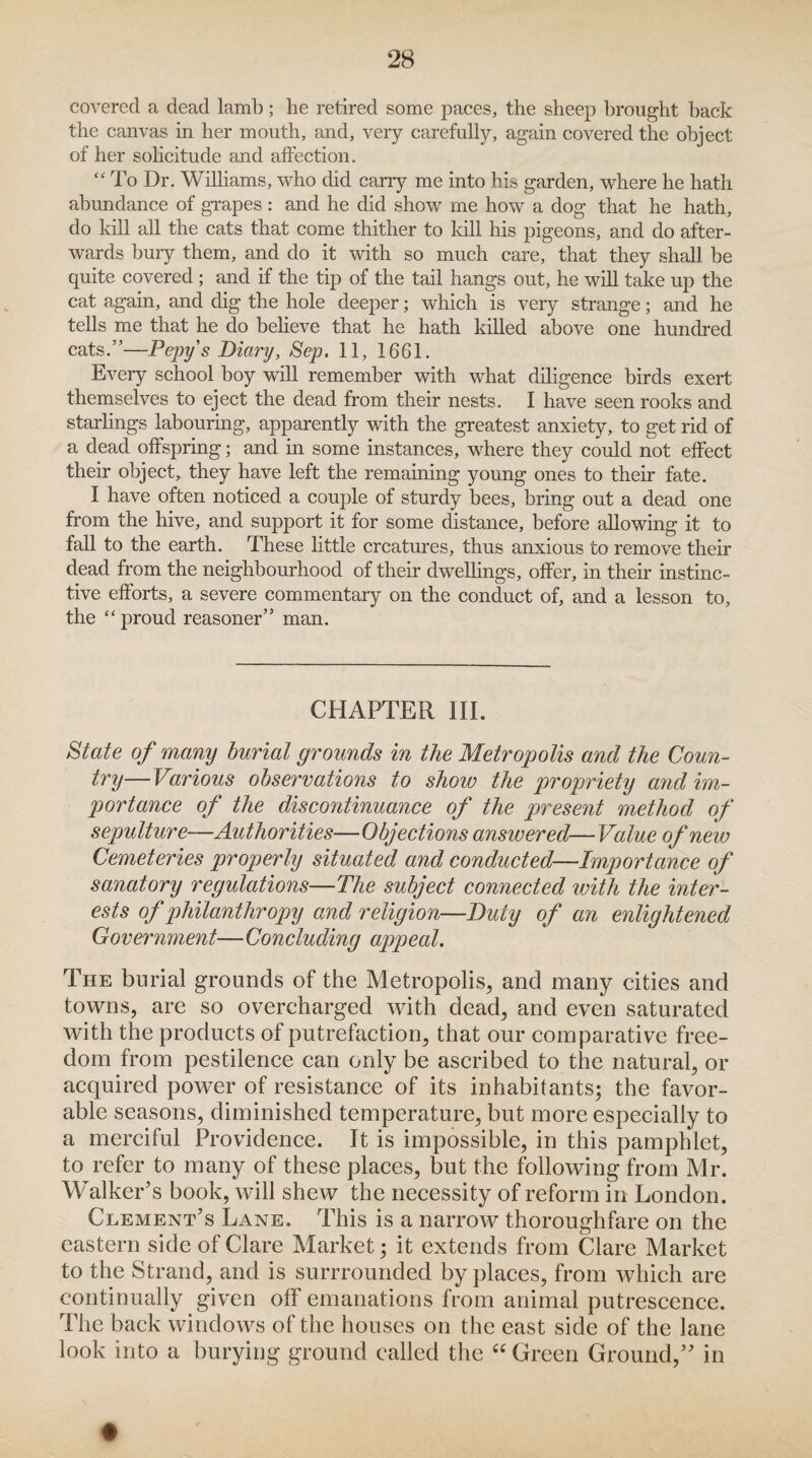 covered a dead lamb; he retired some paces, the sheep brought back the canvas in her mouth, and, very carefully, again covered the object of her solicitude and affection. “ To Dr. Williams, who did carry me into his garden, where he hath abundance of grapes : and he did show me how a dog that he hath, do kill all the cats that come thither to kill his pigeons, and do after¬ wards bury them, and do it with so much care, that they shall be quite covered ; and if the tip of the tail hangs out, he will take up the cat again, and dig the hole deeper; which is very strange; and he tells me that he do believe that he hath killed above one hundred cats.”—Pepy's Diary, Sep. 11, 1661. Every school boy will remember with what diligence birds exert themselves to eject the dead from their nests. I have seen rooks and starlings labouring, apparently with the greatest anxiety, to get rid of a dead offspring; and in some instances, where they could not effect their object, they have left the remaining young ones to their fate. I have often noticed a couple of sturdy bees, bring out a dead one from the hive, and support it for some distance, before allowing it to fall to the earth. These little creatures, thus anxious to remove their dead from the neighbourhood of their dwellings, offer, in their instinc¬ tive efforts, a severe commentary on the conduct of, and a lesson to, the “ proud reasoner” man. CHAPTER III. State of many burial grounds in the Metropolis and the Coun¬ try— Various observations to show the propriety and im¬ portance of the discontinuance of the present method of sepulture-—Authorities—Objections answered—Value of new Cemeteries properly situated and conducted—Importance of sanatory regulations—The subject connected with the inter¬ ests of philanthropy and religion—Duly of an enlightened Government—Concluding appeal. The burial grounds of the Metropolis, and many cities and towns, are so overcharged with dead, and even saturated with the products of putrefaction, that our comparative free¬ dom from pestilence can only be ascribed to the natural, or acquired power of resistance of its inhabitants; the favor¬ able seasons, diminished temperature, but more especially to a merciful Providence. It is impossible, in this pamphlet, to refer to many of these places, but the following from Mr. Walker’s book, will shew the necessity of reform in London. Clement’s Lane. This is a narrow thoroughfare on the eastern side of Clare Market; it extends from Clare Market to the Strand, and is surrrounded by places, from which are continually given off emanations from animal putrescence. The back windows of the houses on the east side of the lane look into a burying ground called the “ Green Ground,” in