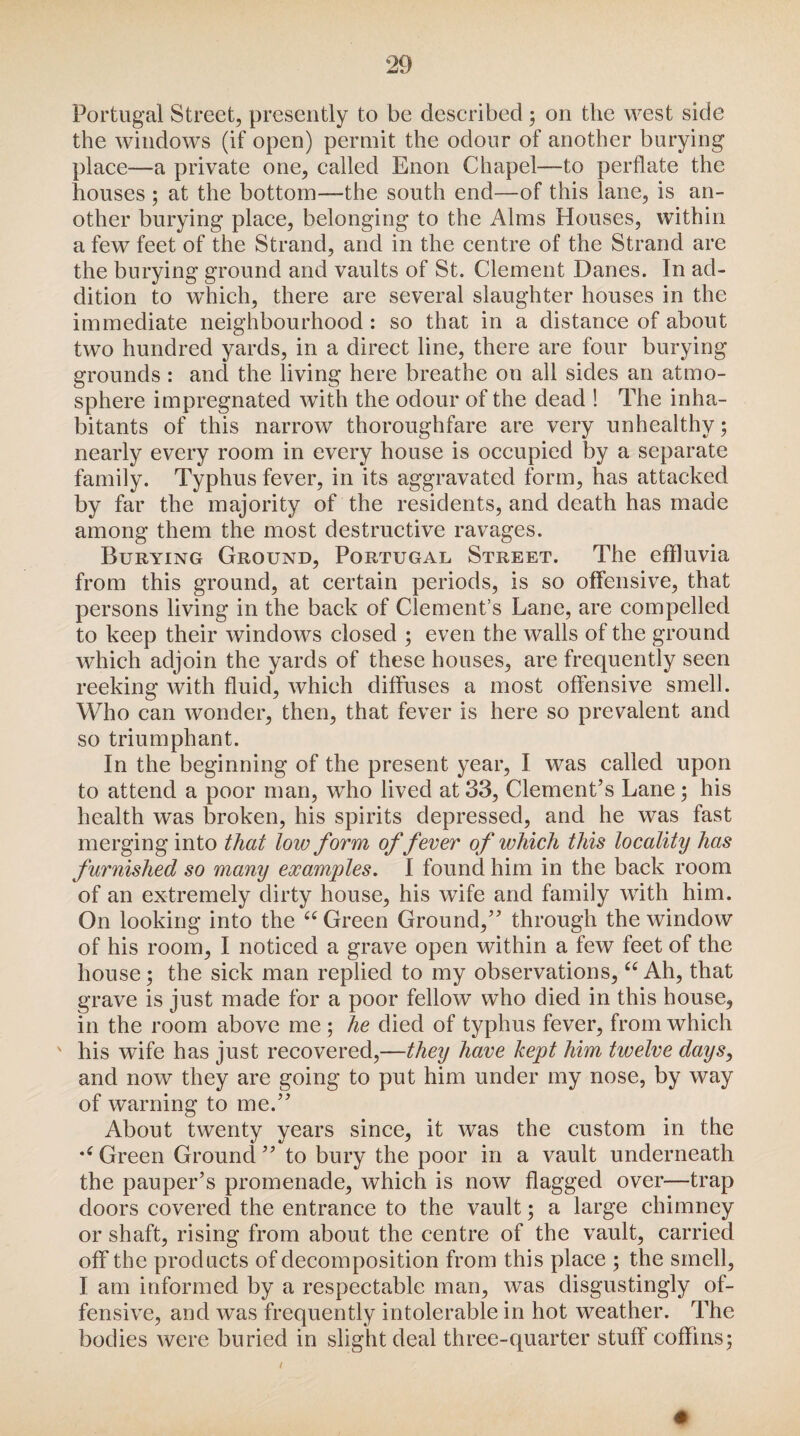 Portugal Street, presently to be described; on the west side the windows (if open) permit the odour of another burying place—a private one, called Enon Chapel—to perflate the houses ; at the bottom—the south end—of this lane, is an¬ other burying place, belonging to the Alms Houses, within a few feet of the Strand, and in the centre of the Strand are the burying ground and vaults of St. Clement Danes. In ad¬ dition to which, there are several slaughter houses in the immediate neighbourhood: so that in a distance of about two hundred yards, in a direct line, there are four burying grounds : and the living here breathe on all sides an atmo¬ sphere impregnated with the odour of the dead ! The inha¬ bitants of this narrow thoroughfare are very unhealthy; nearly every room in every house is occupied by a separate family. Typhus fever, in its aggravated form, has attacked by far the majority of the residents, and death has made among them the most destructive ravages. Burying Ground, Portugal Street. The effluvia from this ground, at certain periods, is so offensive, that persons living in the back of Clement’s Lane, are compelled to keep their windows closed ; even the walls of the ground which adjoin the yards of these houses, are frequently seen reeking with fluid, which diffuses a most offensive smell. Who can wonder, then, that fever is here so prevalent and so triumphant. In the beginning of the present year, I was called upon to attend a poor man, who lived at 33, Clement’s Lane; his health was broken, his spirits depressed, and he was fast merging into that loiv form offerer of which this locality has furnished so many examples. I found him in the back room of an extremely dirty house, his wife and family with him. On looking into the “ Green Ground,” through the window of his room, I noticed a grave open within a few feet of the house; the sick man replied to my observations, “ Ah, that grave is just made for a poor fellow who died in this house, in the room above me ; he died of typhus fever, from which his wife has just recovered,—they have kept him twelve days, and now they are going to put him under my nose, by way of warning to me.” About twenty years since, it was the custom in the Green Ground ” to bury the poor in a vault underneath the pauper’s promenade, which is now flagged over—trap doors covered the entrance to the vault; a large chimney or shaft, rising from about the centre of the vault, carried off the products of decomposition from this place ; the smell, I am informed by a respectable man, was disgustingly of¬ fensive, and was frequently intolerable in hot weather. The bodies were buried in slight deal three-quarter stuff coffins; #