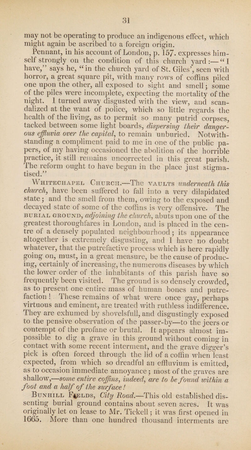 may not be operating to produce an indigenous effect, which might again be ascribed to a foreign origin. Pennant, in his account of London, p. 157. expresses him¬ self strongly on the condition of this church yard:—“1 have,” says he, uin the church yard of St. Giles’, seen with horror, a great square pit, with many rows of coffins piled one upon the other, all exposed to sight and smell ; some of the piles were incomplete, expecting the mortality of the night. 1 turned away disgusted with the view, and scan¬ dalized at the want of police, which so little regards the health of the living, as to permit so many putrid corpses, tacked between some light boards, dispersing their danger¬ ous effluvia over the capital, to remain unburied. Notwith¬ standing a compliment paid to me in one of the public pa¬ pers, of my having occasioned the abolition of the horrible practice, it still remains uncorrected in this great parish. The reform ought to have begun in the place just stigma¬ tised.” Whitechapel Church.—The vaults underneath this church, have been suffered to fall into a very dilapidated state; and the smell from them, owing to the exposed and decayed state of some of the coffins is very offensive. The burial ground, adjoining the church, abuts upon one of the greatest thoroughfares in London, and is placed in the cen¬ tre of a densely populated neighbourhood; its appearance altogether is extremely disgusting, and I have no doubt whatever, that the putrefactive process which is here rapidly going on, must, in a great measure, be the cause of produc¬ ing, certainly of increasing, the numerous diseases by which the lower order of the inhabitants of this parish have so frequently been visited. The ground is so densely crowded, as to present one entire mass of human bones and putre¬ faction ! These remains of what were once gay, perhaps virtuous and eminent, are treated with ruthless indifference. They are exhumed by shovelsfull, and disgustingly exposed to the pensive observation of the passer-by—to the jeers or contempt of the profane or brutal. It appears almost im¬ possible to dig a grave in this ground without coming in contact with some recent interment, and the grave digger’s pick is often forced through the lid of a coffin when least expected, from which so dreadful an effluvium is emitted, as to occasion immediate annoyance; most of the graves are shallow,—some entire coffins, indeed, are to he found within a foot and a half of the surface! Bunhill Fields, City Road.—This old established dis¬ senting burial ground contains about seven acres. It was originally let on lease to Mr. Tickell; it was first opened in 1665. More than one hundred thousand interments are