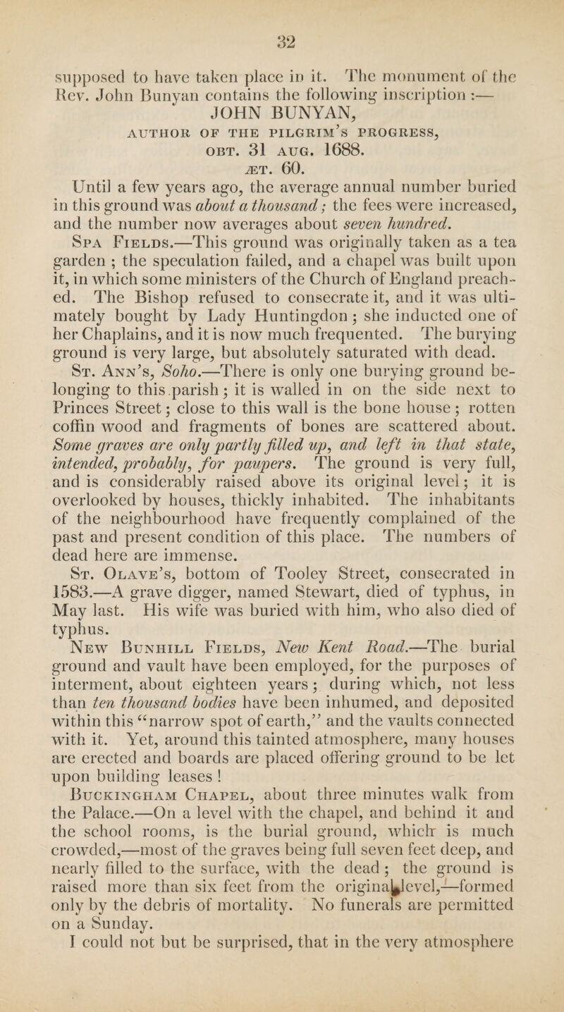 supposed to have taken place in it. The monument of the Rev. John Bunyan contains the following inscription:— JOHN BUNYAN, AUTHOR OF THE PILGRIM’s PROGRESS, OBT. 31 AUG. 1688. iET. 60. Until a few years ago, the average annual number buried in this ground was about a thousand; the fees were increased, and the number now averages about seven hundred. Spa Fields.—This ground was originally taken as a tea garden ; the speculation failed, and a chapel was built upon it, in which some ministers of the Church of England preach¬ ed. The Bishop refused to consecrate it, and it was ulti¬ mately bought by Lady Huntingdon; she inducted one of her Chaplains, and it is now much frequented. The burying ground is very large, but absolutely saturated with dead. St. Ann’s, Soho.—There is only one burying ground be¬ longing to this.parish; it is walled in on the side next to Princes Street; close to this wall is the bone house; rotten coffin wood and fragments of bones are scattered about. Some graves are only partly filled up, and left in that state, intended, probably, for paupers. The ground is very full, and is considerably raised above its original level; it is overlooked by houses, thickly inhabited. The inhabitants of the neighbourhood have frequently complained of the past and present condition of this place. The numbers of dead here are immense. St. Olave’s, bottom of Tooley Street, consecrated in 1583.—A grave digger, named Stewart, died of typhus, in May last. His wife was buried with him, who also died of typhus. New Bunhill Fields, New Kent Road.—The burial ground and vault have been employed, for the purposes of interment, about eighteen years; during which, not less than ten thousand bodies have been inhumed, and deposited within this “narrow spot of earth,” and the vaults connected with it. Yet, around this tainted atmosphere, many houses are erected and boards are placed offering ground to be let upon building leases ! Buckingham Chapel, about three minutes walk from the Palace.—On a level with the chapel, and behind it and the school rooms, is the burial ground, which: is much crowded,—most of the graves being full seven feet deep, and nearly filled to the surface, with the dead ; the ground is raised more than six feet from the origina^level,—formed only by the debris of mortality. No funerals are permitted on a Sunday. I could not but be surprised, that in the very atmosphere