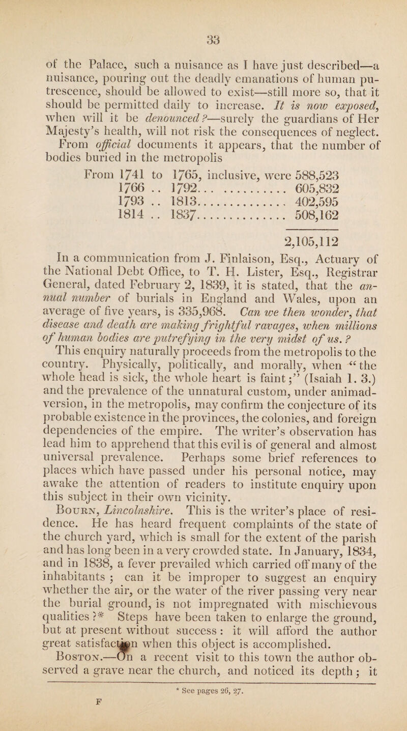 of the Palace, such a nuisance as I have just described—a nuisance, pouring out the deadly emanations of human pu¬ trescence, should be allowed to exist—still more so, that it should be permitted daily to increase. It is now exposed, when will it be denounced?—surely the guardians of Her Majesty’s health, will not risk the consequences of neglect. From official documents it appears, that the number of bodies buried in the metropolis From 1741 to 1765, inclusive, were 588,523 1766 .. 1792. 605,832 1793 .. 1813. 402,595 1814 .. 1837. 508,162 2,105,112 In a communication from J. Finlaison, Esq., Actuary of the National Debt Office, to T. FI. Lister, Esq., Registrar General, dated February 2, 1839, it is stated, that the an¬ nual number of burials in England and Wales, upon an average of five years, is 335,968. Can ive then wonder, that disease and death are making frightful ravages, when millions of human bodies are putrefying in the very midst of us. ? This enquiry naturally proceeds from the metropolis to the country. Physically, politically, and morally, when “ the whole head is sick, the whole heart is faint;” (Isaiah 1. 3.) and the prevalence of the unnatural custom, under animad¬ version, in the metropolis, may confirm the conjecture of its probable existence in the provinces, the colonies, and foreign dependencies of the empire. The writer’s observation has lead him to apprehend that this evil is of general and almost universal prevalence. Perhaps some brief references to places which have passed under his personal notice, may awake the attention of readers to institute enquiry upon this subject in their own vicinity. Bourn, Lincolnshire. This is the writer’s place of resi¬ dence. He has heard frequent complaints of the state of the church yard, which is small for the extent of the parish and has long been in a very crowded state. In January, 1834, and in 1838, a fever prevailed which carried off many of the inhabitants ; can it be improper to suggest an enquiry whether the air, or the water of the river passing very near the burial ground, is not impregnated with mischievous qualities ?* Steps have been taken to enlarge the ground, but at present without success : it will afford the author great satisfaction when this object is accomplished. Boston.—On a recent visit to this town the author ob¬ served a grave near the church, and noticed its depth; it F 4 See pages 26, 27.