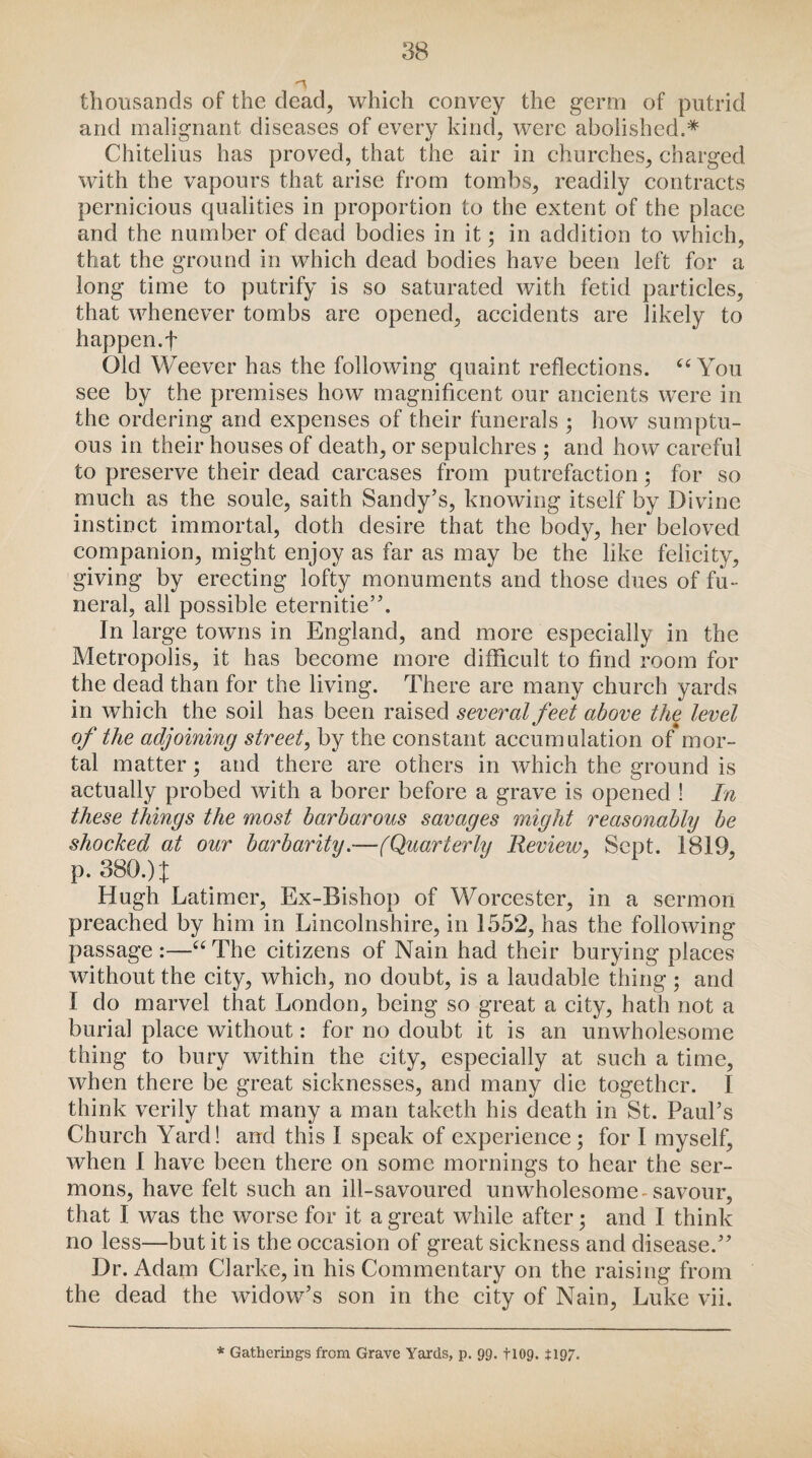 thousands of the dead, which convey the germ of putrid and malignant diseases of every kind, were abolished.* Chitelius has proved, that the air in churches, charged with the vapours that arise from tombs, readily contracts pernicious qualities in proportion to the extent of the place and the number of dead bodies in it • in addition to which, that the ground in which dead bodies have been left for a long time to putrify is so saturated with fetid particles, that whenever tombs are opened, accidents are likely to happen.f Old Weever has the following quaint reflections. “You see by the premises how magnificent our ancients were in the ordering and expenses of their funerals ; how sumptu¬ ous in their houses of death, or sepulchres ; and how careful to preserve their dead carcases from putrefaction; for so much as the soule, saith Sandy’s, knowing itself by Divine instinct immortal, doth desire that the body, her beloved companion, might enjoy as far as may be the like felicity, giving by erecting lofty monuments and those dues of fu¬ neral, all possible eternitie”. In large towns in England, and more especially in the Metropolis, it has become more difficult to find room for the dead than for the living. There are many church yards in which the soil has been raised several feet above the level of the adjoining street, by the constant accumulation of mor¬ tal matter; and there are others in which the ground is actually probed with a borer before a grave is opened ! In these things the most barbarous savages might reasonably be shocked at our barbarity.—(Quarterly Review, Sept. 1819, p. 380.) X Hugh Latimer, Ex-Bishop of Worcester, in a sermon preached by him in Lincolnshire, in 1552, has the following passage :—“The citizens of Nain had their burying places without the city, which, no doubt, is a laudable thing ; and I do marvel that London, being so great a city, hath not a burial place without: for no doubt it is an unwholesome thing to bury within the city, especially at such a time, when there be great sicknesses, and many die together. 1 think verily that many a man taketh his death in St. Paul’s Church Yard! and this I speak of experience; for I myself, when 1 have been there on some mornings to hear the ser¬ mons, have felt such an ill-savoured unwholesome-savour, that I was the worse for it a great while after; and I think no less—but it is the occasion of great sickness and disease.” Dr. Adam Clarke, in his Commentary on the raising from the dead the widow’s son in the city of Nain, Luke vii.