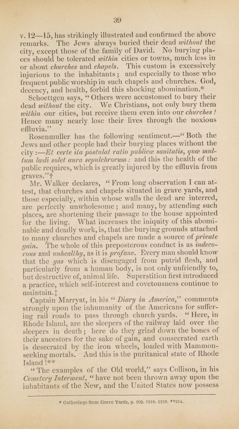 v. 12—15, has strikingly illustrated and confirmed the above remarks. The Jews always buried their dead without the city, except those of the family of David. No burying pla¬ ces should be tolerated within cities or towns, much less in or about churches and chapels. This custom is excessively injurions to the inhabitants; and especially to those who frequent public worship in such chapels and churches. God, decency, and health, forbid this shocking abomination.* Schoettgen says, “ Others were accustomed to bury their dead without the city. We Christians, not only bury them loithin our cities, but receive them even into our churches! Hence many nearly lose their lives through the noxious effluvia.” Rosenmuller has the following sentiment.—“ Both the Jews and other people had their burying places without the city :—Et certe ita postulat ratio puhlicce sanitatis, quos mul- tum Icedi solet aura sepulchrorum: and this the health of the public requires, which is greatly injured by the effluvia from graves. ”f Mr. Walker declares, “ From long observation I can at¬ test, that churches and chapels situated in grave yards, and those especially, within whose walls the dead are interred, are perfectly unwholesome ; and many, by attending such places, are shortening their passage to the house appointed for the living. What increases the iniquity of this abomi¬ nable and deadly work, is, that the burying grounds attached to many churches and chapels are made a source of private gain. The whole of this preposterous conduct is as indeco¬ rous and unhealthy, as it is profane. Every man should know that the gas which is disengaged from putrid flesh, and particularly from a human body, is not only unfriendly to, but destructive of, animal life. Superstition first introduced a practice, which self-interest and covetousness continue to main tain. J Captain Marryat, in his 66 Diary in America,” comments strongly upon the inhumanity of the Americans for suffer¬ ing rail roads to pass through church yards. 6C Here, in Rhode Island, are the sleepers of the railway laid over the sleepers in death; here do they grind down the bones of their ancestors for the sake of gain, and consecrated earth is desecrated by the iron wheels, loaded with Mammon¬ seeking mortals. And this is the puritanical state of Rhode Island !** “ The examples of the Old world,” says Collison, in his Cemetery Interment, “ have not been thrown away upon the inhabitants of the New, and the United States now possess