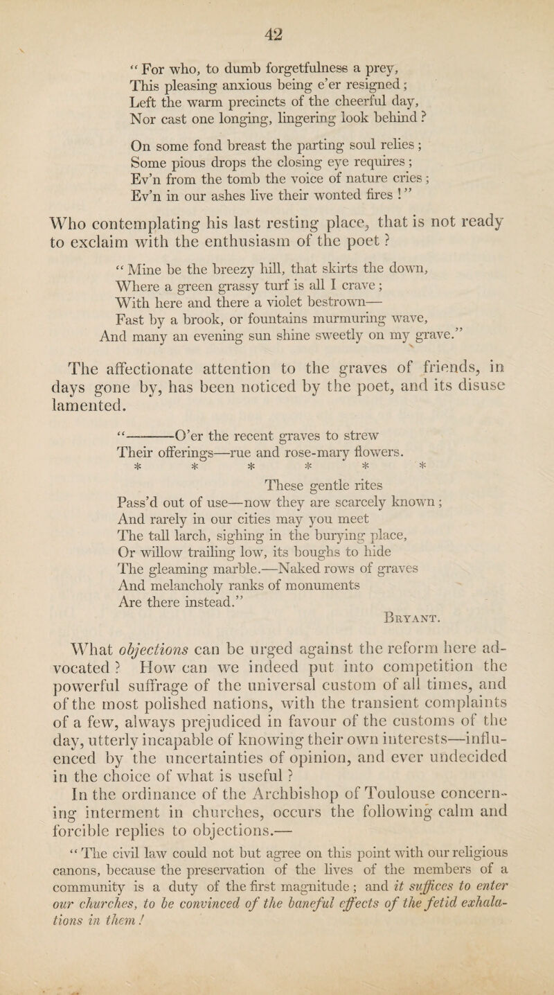 “ For who, to dumb forgetfulness a prey. This pleasing anxious being e’er resigned; Left the warm precincts of the cheerful day, Nor cast one longing, lingering look behind ? On some fond breast the parting soul relies ; Some pious drops the closing eye requires; Ev’n from the tomb the voice of nature cries; Ev’n in our ashes live their wonted fires ! ” Who contemplating his last resting place, that is not ready to exclaim with the enthusiasm of the poet ? “ Mine be the breezy hill, that skirts the down. Where a green grassy turf is all I crave ; With here and there a violet bestrown— Fast by a brook, or fountains murmuring wave, And many an evening sun shine sweetly on my grave.” The affectionate attention to the graves of friends, in days gone by, has been noticed by the poet, and its disuse lamented. “——-O’er the recent graves to strew Their offerings—rue and rose-mary flowers. % * These gentle rites Pass’d out of use—now they are scarcely known ; And rarely in our cities may you meet The tall larch, sighing in the burying place. Or willow trailing low, its boughs to hide The gleaming marble.—Naked rows of graves And melancholy ranks of monuments Are there instead.” Bryant. What objections can be urged against the reform here ad¬ vocated ? How can we indeed put into competition the powerful suffrage of the universal custom of all times, and of the most polished nations, with the transient complaints of a few, always prejudiced in favour of the customs of the day, utterly incapable of knowing their own interests—influ¬ enced by the uncertainties of opinion, and ever undecided in the choice of what is useful ? In the ordinance of the Archbishop of Toulouse concern¬ ing interment in churches, occurs the following calm and forcible replies to objections.— “ The civil law could not but agree oil this point with our religious canons, because the preservation of the lives of the members of a community is a duty of the first magnitude; and it suffices to enter our churches, to he convinced of the baneful effects of the fetid exhala¬ tions in them !