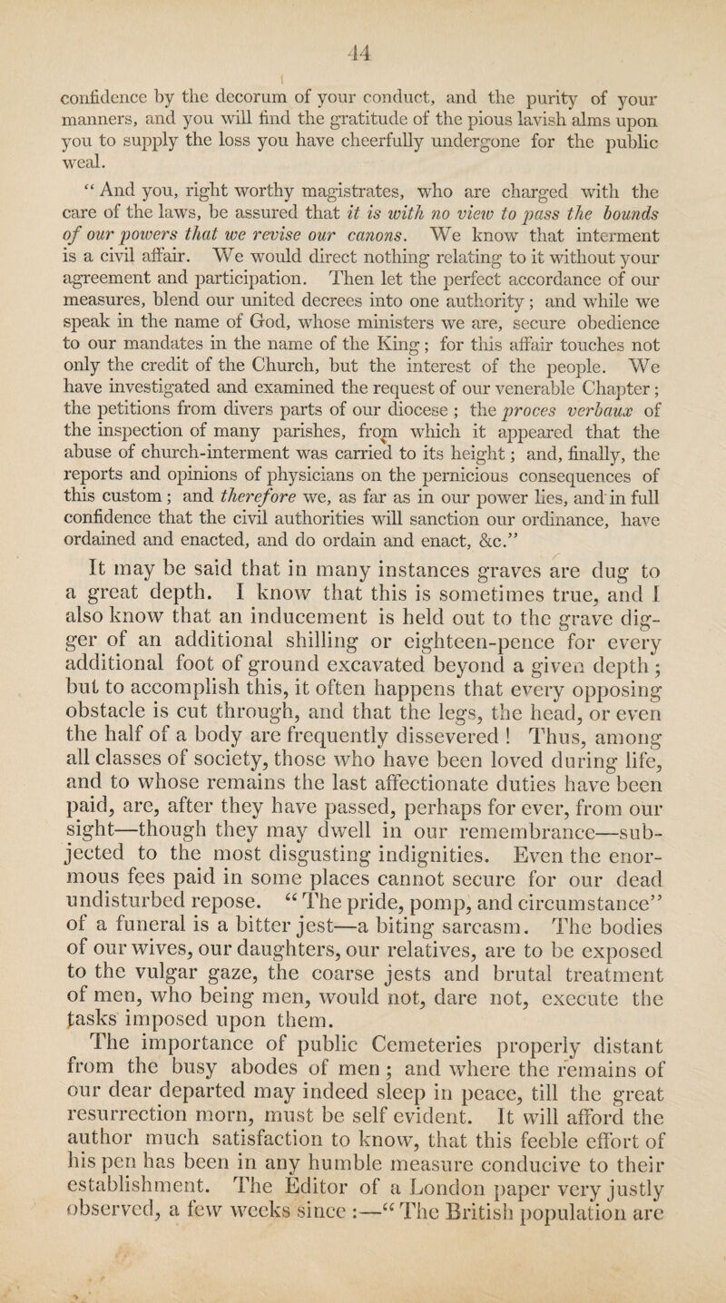 confidence by the decorum of your conduct, and the purity of your manners, and you will find the gratitude of the pious lavish alms upon you to supply the loss you have cheerfully undergone for the public weal. “ And you, right worthy magistrates, who are charged with the care of the laws, be assured that it is with no view to pass the bounds of our powers that we revise our canons. We know that interment is a civil affair. We would direct nothing relating to it without your agreement and participation. Then let the perfect accordance of our measures, blend our united decrees into one authority; and while we speak in the name of God, whose ministers we are, secure obedience to our mandates in the name of the King; for this affair touches not only the credit of the Church, but the interest of the people. We have investigated and examined the request of our venerable Chapter; the petitions from divers parts of our diocese ; the proces verbaux of the inspection of many parishes, from which it appeared that the abuse of church-interment was carried to its height; and, finally, the reports and opinions of physicians on the pernicious consequences of this custom ; and therefore we, as far as in our power lies, and in full confidence that the civil authorities will sanction our ordinance, have ordained and enacted, and do ordain and enact, &c.” It may be said that in many instances graves are dug to a great depth. I know that this is sometimes true, and I also know that an inducement is held out to the grave dig¬ ger of an additional shilling or eighteen-pence for every additional foot of ground excavated beyond a given depth • but to accomplish this, it often happens that every opposing obstacle is cut through, and that the legs, the head, or even the half of a body are frequently dissevered ! Thus, among all classes of society, those who have been loved during life, and to whose remains the last affectionate duties have been paid, are, after they have passed, perhaps forever, from our sight-—though they may dwell in our remembrance—sub¬ jected to the most disgusting indignities. Even the enor¬ mous fees paid in some places cannot secure for our dead undisturbed repose. “ The pride, pomp, and circumstance” of a funeral is a bitter jest—a biting sarcasm. The bodies of our wives, our daughters, our relatives, are to be exposed to the vulgar gaze, the coarse jests and brutal treatment of men, who being men, would not, dare not, execute the tasks imposed upon them. The importance of public Cemeteries properly distant from the busy abodes of men; and where the remains of our dear departed may indeed sleep in peace, till the great resurrection morn, must be self evident. It will afford the author much satisfaction to know, that this feeble effort of his pen has been in any humble measure conducive to their establishment. The Editor of a London paper very justly observed, a few weeks' since :—“The British population are