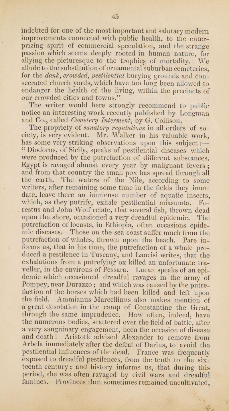 indebted for one of the most important and salutary modern improvements connected with public health, to the enter- prizing spirit of commercial speculation, and the strange passion which seems deeply rooted in human nature, for allying the picturesque to the trophies of mortality. We allude to the substitution of ornamental suburban cemeteries, for the dank, croivded, pestilential burying grounds and con¬ secrated church yards, which have too long been allowed to endanger the health of the living, within the precincts of our crowded cities and towns/’ The writer would here strongly recommend to public notice an interesting work recently published by Longman and Co., called Cemetery Interment, by G. Collison. The propriety of sanatory regidations in all orders of so¬ ciety, is very evident. Mr. Walker in his valuable work, has some very striking observations upon this subject 66 Diodorus, of Sicily, speaks of pestilential diseases which were produced by the putrefaction of different substances. Egypt is ravaged almost every year by malignant fevers ; and from that country the small pox has spread through all the earth. The waters of the Nile, according to some writers, after remaining some time in the fields they inun¬ date, leave there an immense number of aquatic insects, which, as they putrify, exhale pestilential miasmata. Fo- restus and John Wolf relate, that several fish, thrown dead upon the shore, occasioned a very dreadful epidemic. The putrefaction of locusts, in Ethiopia, often occasions epide¬ mic diseases. Those on the sea coast suffer much from the putrefaction of whales, thrown upon the beach. Pare in¬ forms us, that in his time, the putrefaction of a whale pro¬ duced a pestilence in Tuscany, and Lancisi writes, that the exhalations from a putrefying ox killed an unfortunate tra¬ veller, in the environs of Pessara. Lucan speaks of an epi¬ demic which occasioned dreadful ravages in the army of Pompey, near Durazzo ; and which was caused by the putre¬ faction of the horses which had been killed and left upon the field. Ammianus Marcellinus also makes mention of a great desolation in the camp of Constantine the Great, through the same imprudence. How often, indeed, have the numerous bodies, scattered over the field of battle, after a very sanguinary engagement, been the occasion of disease and death ! Aristotle advised Alexander to remove from Arbela immediately after the defeat of Darius, to avoid the pestilential influences of the dead. France was frequently exposed to dreadful pestilences, from the tenth to the six¬ teenth century; and history informs us, that during this period, she was often ravaged by civil wars and dreadful famines. Provinces then sometimes remained uncultivated,