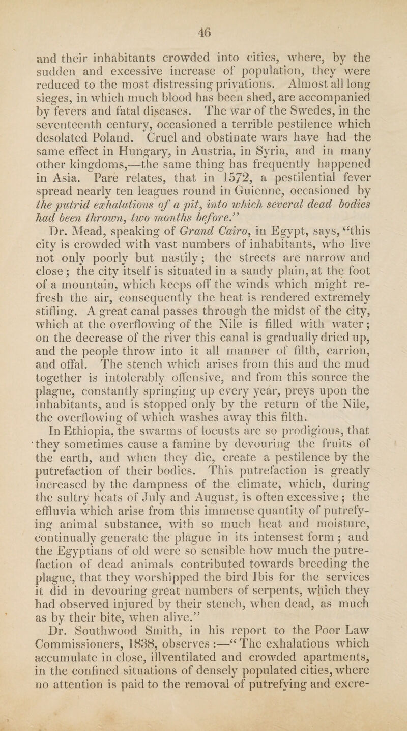 and their inhabitants crowded into cities, where, by the sudden and excessive increase of population, they were reduced to the most distressing privations. Almost all long sieges, in which much blood has been shed, are accompanied by fevers and fatal diseases. The war of the Swedes, in the seventeenth century, occasioned a terrible pestilence which desolated Poland. Cruel and obstinate wars have had the same effect in Hungary, in Austria, in Syria, and in many other kingdoms,—the same thing has frequently happened in Asia. Pare relates, that in 1572, a pestilential fever spread nearly ten leagues round in Guienne, occasioned by the putrid exhalations of a pit, into which several dead bodies had been thrown, hoo months before.” Dr. Mead, speaking of Grand Cairo, in Egypt, says, ‘‘this city is crowded with vast numbers of inhabitants, who live not only poorly but nastily; the streets are narrow and close; the city itself is situated in a sandy plain, at the foot of a mountain, which keeps off the winds which might re¬ fresh the air, consequently the heat is rendered extremely stifling. A great canal passes through the midst of the city, which at the overflowing of the Nile is filled with water; on the decrease of the river this canal is gradually dried up, and the people throw into it all manner of filth, carrion, and offal. The stench which arises from this and the mud together is intolerably offensive, and from this source the plague, constantly springing up every year, preys upon the inhabitants, and is stopped only by the return of the Nile, the overflowing of which washes away this filth. In Ethiopia, the swarms of locusts are so prodigious, that ‘they sometimes cause a famine by devouring the fruits of the earth, and when they die, create a pestilence by the putrefaction of their bodies. This putrefaction is greatly increased by the dampness of the climate, which, during the sultry heats of July and August, is often excessive; the effluvia which arise from this immense quantity of putrefy¬ ing animal substance, with so much heat and moisture, continually generate the plague in its intensest form; and the Egyptians of old were so sensible how much the putre¬ faction of dead animals contributed towards breeding the plague, that they worshipped the bird Ibis for the services it did in devouring great numbers of serpents, which they had observed injured by their stench, when dead, as much as by their bite, when alive A Dr. South wood Smith, in his report to the Poor Law Commissioners, 1838, observes:—“The exhalations which accumulate in close, illventilated and crowded apartments, in the confined situations of densely populated cities, where no attention is paid to the removal of putrefying and excre-