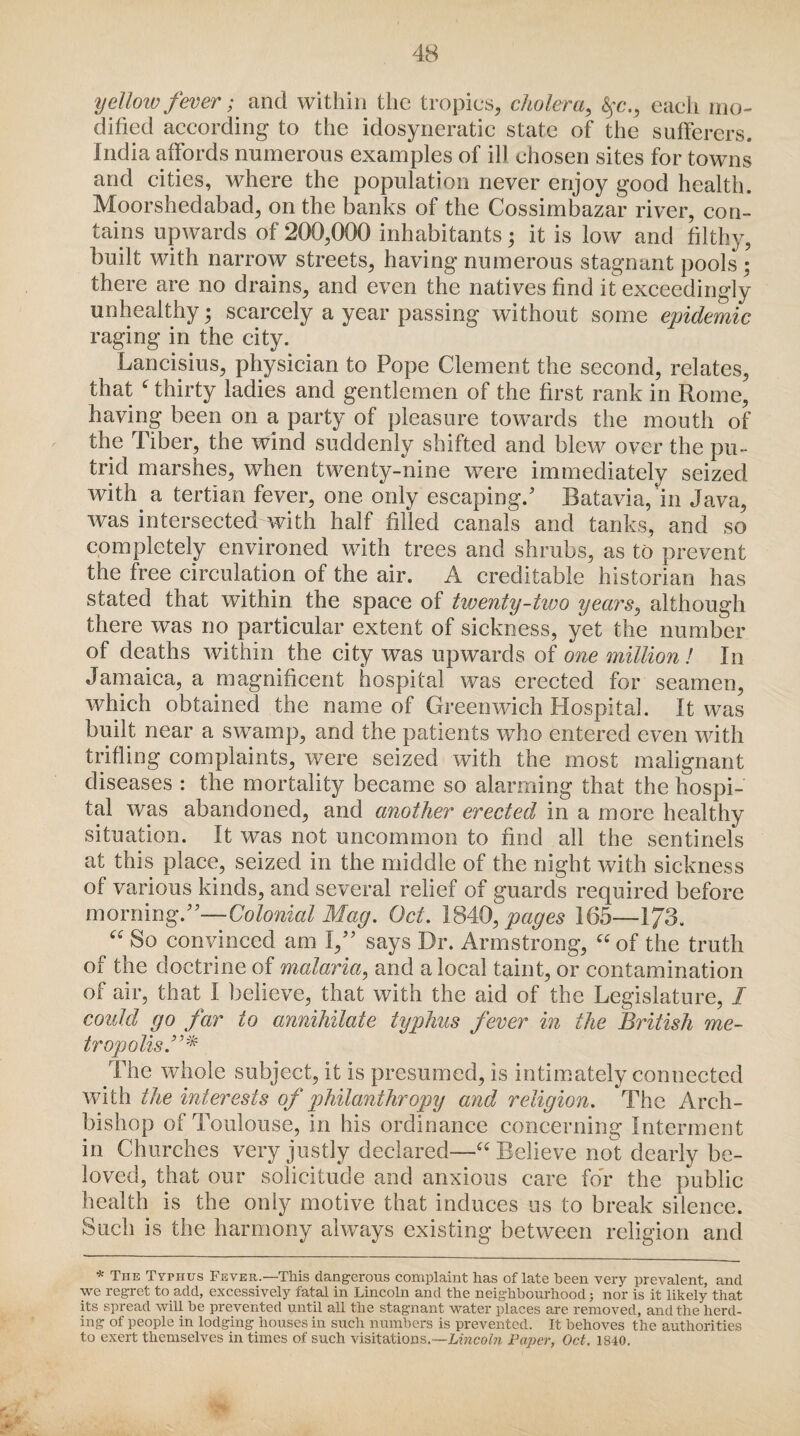 yellow fever; and within the tropics, cholera, fyc,, each mo¬ dified according to the idosyneratic state of the sufferers. India affords numerous examples of ill chosen sites for towns and cities, where the population never enjoy good health. Moorshedabad, on the banks of the Cossimbazar river, con¬ tains upwards of 200,000 inhabitants; it is low and filthy, built with narrow streets, having numerous stagnant pools ; there are no drains, and even the natives find it exceedingly unhealthy; scarcely a year passing without some epidemic raging in the city. Lancisius, physician to Pope Clement the second, relates, that ‘ thirty ladies and gentlemen of the first rank in Rome, having been on a party of pleasure towards the mouth of the Tiber, the wind suddenly shifted and blew over the pu¬ trid marshes, when twenty-nine w7ere immediately seized with a tertian fever, one only escaping.' Batavia, in Java, was intersected with half filled canals and tanks, and so completely environed with trees and shrubs, as to prevent the free circulation of the air. A creditable historian has stated that within the space of twenty-two yearsy although there was no particular extent of sickness, yet the number of deaths within the city was upwards of one million ! In Jamaica, a magnificent hospital was erected for seamen, which obtained the name of Greenwich Hospital. It was built near a swamp, and the patients who entered even with trifling complaints, were seized with the most malignant diseases : the mortality became so alarming that the hospi¬ tal was abandoned, and another erected in a more healthy situation. It was not uncommon to find all the sentinels at this place, seized in the middle of the night with sickness of various kinds, and several relief of guards required before morning.—Colonial Mag. Oct. 1840.pages 165—1/3. “ So convinced am I, says Dr. Armstrong, “ of the truth of the doctrine of malaria, and a local taint, or contamination of air, that I believe, that with the aid of the Legislature, I could go far to annihilate typhus fever in the British me¬ tropolis The whole subject, it is presumed, is intimately connected with the interests of philanthropy and religion. The Arch¬ bishop of Toulouse, in his ordinance concerning Interment in Churches very justly declared—“ Believe not dearly be¬ loved, that our solicitude and anxious care for the public health is the only motive that induces us to break silence. Such is the harmony always existing between religion and * The Typhus Fever.—This dangerous complaint has of late been very prevalent, and we regret to add, excessively fatal in Lincoln and the neighbourhood; nor is it likely that its spread will be prevented until all the stagnant water places are removed, and the herd¬ ing of people in lodging houses in such numbers is prevented. It behoves the authorities to exert themselves in times of such visitations.—Lincoln Paper, Oct. 1840. f