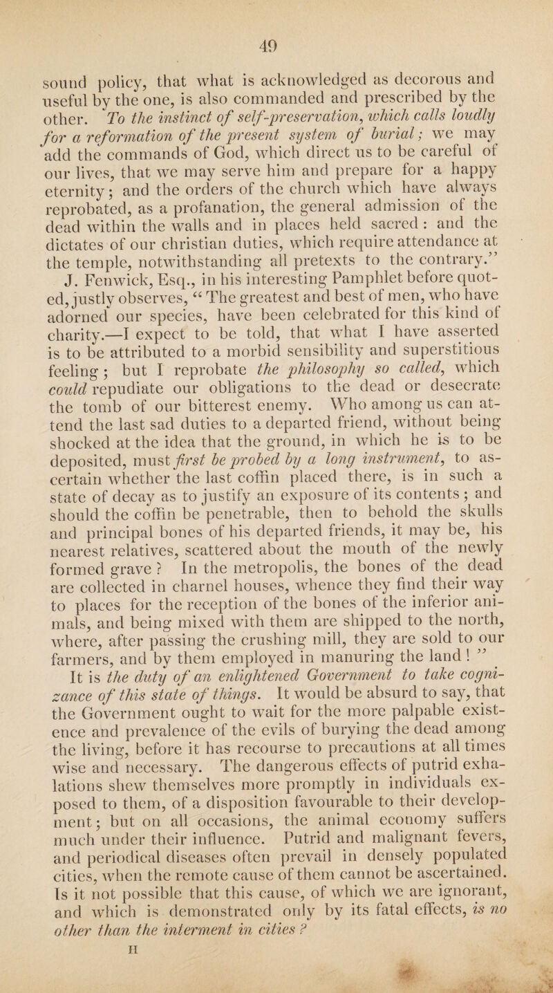 sound policy, that what is acknowledged as decorous and useful by the one, is also commanded and prescribed by the other. To the instinct of self-preservation, ivhich calls loudly for a reformation of the present system of burial; we may add the commands of God, which direct us to be careful ol our lives, that we may serve him and prepare for a happy eternity; and the orders of the church which have always reprobated, as a profanation, the general admission of the dead within the walls and in places held sacred : and the dictates of our Christian duties, which require attendance at the temple, notwithstanding all pretexts to the contrary/’ J. Fenwick, Esq., in his interesting Pamphlet before quot¬ ed, justly observes,t£ The greatest and best of men, who have adorned our species, have been celebrated lor this kind ot charity.—I expect to be told, that what I have asserted is to be attributed to a morbid sensibility and superstitious feeling; but I reprobate the philosophy so called, which could repudiate our obligations to the dead or desecrate the tomb of our bitterest enemy. Who among us can at¬ tend the last sad duties to a departed friend, without being shocked at the idea that the ground, in which he is to be deposited, must first be probed by a long instrument, to as¬ certain whether the last coffin placed there, is in such a state of decay as to justify an exposure of its contents ; and should the coffin be penetrable, then to behold the skulls and principal bones of his departed friends, it may be, his nearest relatives, scattered about the mouth of the newly formed grave ? In the metropolis, the bones of the dead are collected in charnel houses, whence they find their way to places for the reception of the bones of the inferior ani¬ mals, and being mixed with them are shipped to the north, where, after passing the crushing mill, they are sold to our farmers, and by them employed in manuring the land 1 ” It is the duty of an enlightened Government to take cogni¬ zance of this state of things. It would be absurd to say, that the Government ought to wait for the more palpable exist¬ ence and prevalence of the evils of burying the dead among the living, before it has recourse to precautions at all times wise and necessary. The dangerous effects of putrid exha¬ lations shew themselves more promptly in individuals ex¬ posed to them, of a disposition favourable to their develop¬ ment; but on all occasions, the animal economy suffers much under their influence. Putrid and malignant fevers, and periodical diseases often prevail in densely populated cities, when the remote cause of them cannot be ascertained. Is it not possible that this cause, of which we are ignorant, and which is demonstrated only by its fatal effects, is no other than the interment in cities ? II