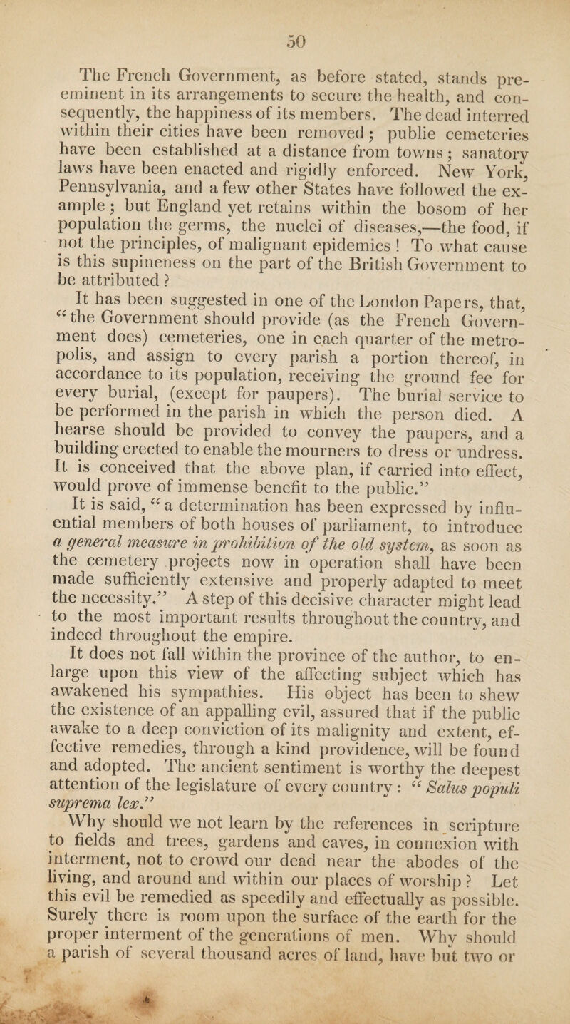 The French Government, as before stated, stands pre¬ eminent in its arrangements to secure the health, and con¬ sequently, the happiness of its members. The dead interred within their cities have been removed • public cemeteries have been established at a distance from towns ; sanatory laws have been enacted and rigidly enforced. New York,, Pennsylvania, and a few other States have followed the ex¬ ample ; but England yet retains within the bosom of her population the germs, the nuclei of diseases,—the food, if not the principles, of malignant epidemics ! To what cause is this supineness on the part of the British Government to be attributed ? It has been suggested in one of the London Papers, that, “ ^e Government should provide (as the French Govern¬ ment does) cemeteries, one in each quarter of the metro¬ polis, and assign to every parish a portion thereof, in accordance to its population, receiving the ground fee for every burial, (except for paupers). The burial service to be performed in the parish in which the person died. A hearse should be provided to convey the paupers, and a building erected to enable the mourners to dress or undress. It is conceived that the above plan, if carried into effect, would prove of immense benefit to the public.’ It is said, u a determination has been expressed by influ¬ ential members of both houses of parliament, to introduce a general measure in prohibition of the old system, as soon as the cemetery projects now in operation shall have been made sufficiently extensive and properly adapted to meet the necessity.” A step of this decisive character might lead to the most important results throughout the country, and indeed throughout the empire. It does not fall within the province of the author, to en¬ large upon this view of the affecting subject which has awakened his sympathies. His object has been to shew the existence of an appalling evil, assured that if the public awake to a deep conviction of its malignity and extent, ef¬ fective remedies, through a kind providence, will be found and adopted. The ancient sentiment is worthy the deepest attention of the legislature of every country : “ Salus populi suprema lex.” Why should we not learn by the references in scripture to fields and trees, gardens and caves, in connexion with interment, not to crowd our dead near the abodes of the living, and around and within our places of worship ? Let this evil be remedied as speedily and effectually as possible. Surely there is room upon the surface of the *earth for the proper interment of the generations of men. Why should a parish of several thousand acres of land, have but two or