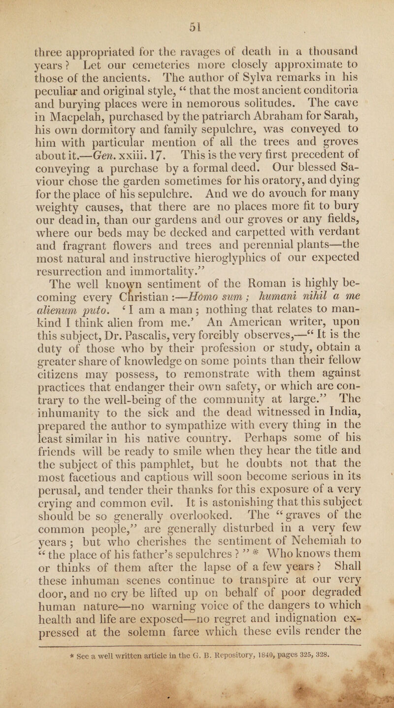 three appropriated for the ravages of death in a thousand years ? Let our cemeteries more closely approximate to those of the ancients. The author of Sylva remarks in his peculiar and original style, “ that the most ancient conditoria and burying places were in nemorous solitudes. The cave in Macpelah, purchased by the patriarch Abraham for Sarah, his own dormitory and family sepulchre, was conveyed to him with particular mention of all the trees and groves about it.—Gen. xxiii. 17. This is the very first precedent of conveying a purchase by a formal deed. Our blessed Sa¬ viour chose the garden sometimes for his oratory, and dying for the place of his sepulchre. And we do avouch for many weighty causes, that there are no places more fit to bury our dead in, than our gardens and our groves or any fields, where our beds may be decked and carpetted with verdant and fragrant flowers and trees and perennial plants—the most natural and instructive hieroglyphics of our expected resurrection and immortality.” The well known sentiment of the Roman is highly be¬ coming every Cfi ristian :—Homo sum ; humani nihil a me alienum puto. (I am a man ; nothing that relates to man¬ kind I think alien from me/ An American writer, upon this subject, Dr. Pascalis, very forcibly observes,—“ It is the duty of those who by their profession or study, obtain a greater share of knowledge on some points than their fellow citizens may possess, to remonstrate with them against practices that endanger their own safety, or which are con¬ trary to the well-being of the community at large.” The inhumanity to the sick and the dead witnessed in India, prepared the author to sympathize with every thing in the least similar in his native country. Perhaps some of his friends will be ready to smile when they hear the title and the subject of this pamphlet, but he doubts not that the most facetious and captious will soon become serious in its perusal, and tender their thanks for this exposure of a very crying and common evil. It is astonishing that this subject should be so generally overlooked. The “ graves of the common people,” are generally disturbed in a very few years ; but who cherishes the sentiment of Nehemiah to 66 the place of his father’s sepulchres ? ” * Who knows them or thinks of them after the lapse of a few years ? Shall these inhuman scenes continue to transpire at our very door, and no cry be lifted up on behalf of poor degraded human nature—no warning voice of the dangers to which health and life are exposed—no regret and indignation ex¬ pressed at the solemn farce which these evils render the * See a well written article in the G. B. Repository, 1840, pages 325, 328.