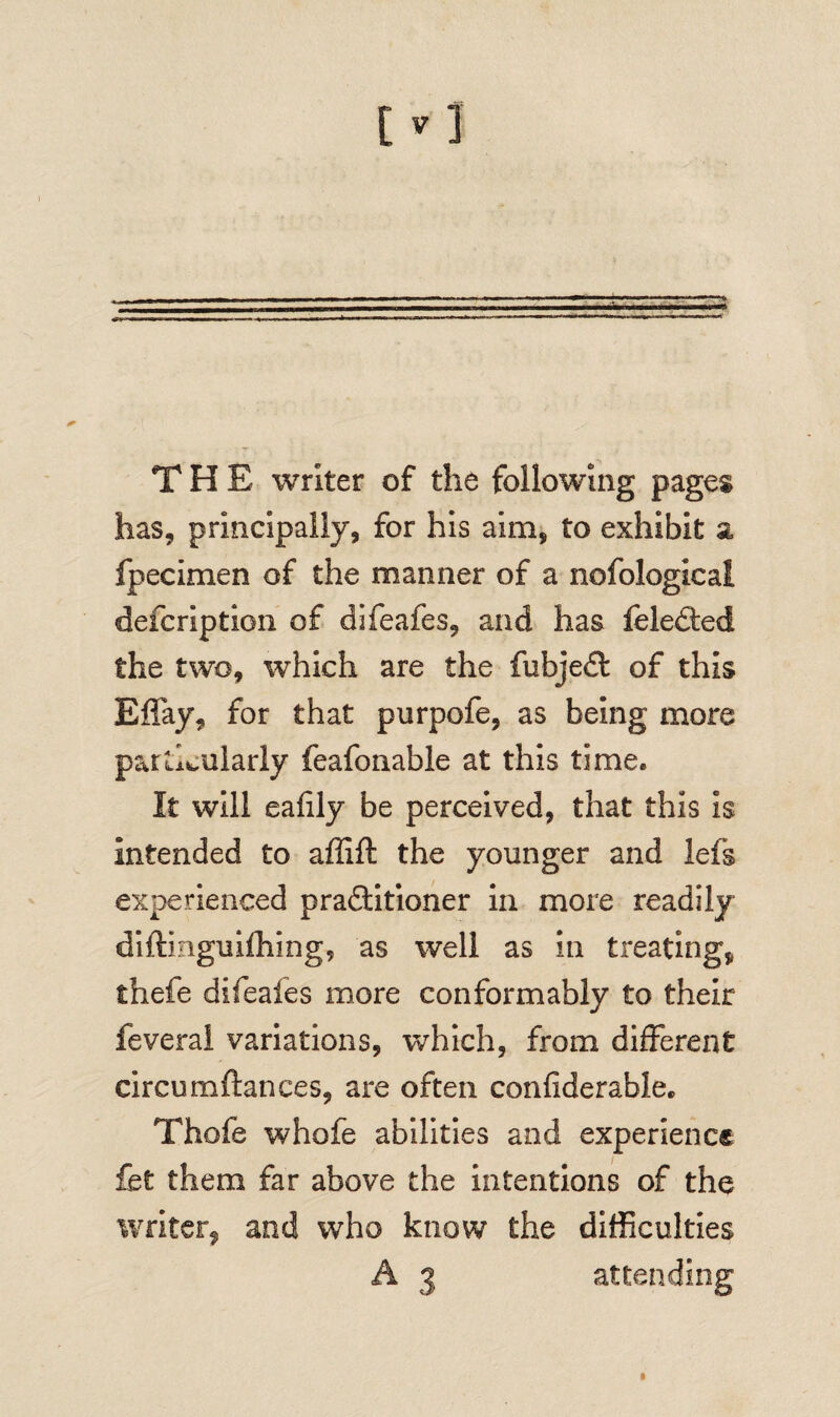 THE writer of the following pages has, principally, for his aim, to exhibit a. fpecimen of the manner of a nofological defcription of difeafes, and has feled:ed the two, which are the fubjedt of this Effay, for that purpofe, as being more particularly feafonable at this time. It will eafily be perceived, that this is intended to affift the younger and lefs experienced practitioner in more readily diftinguifhing, as well as in treating, thefe difeafes more conformably to their feveral variations, which, from different circumftances, are often confiderable. Thofe whofe abilities and experience fet them far above the intentions of the writer, and who know the difficulties