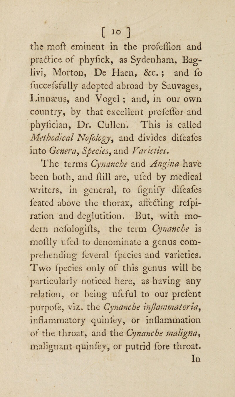 C 1° ] the mod eminent in the profeffion and practice of phyfick, as Sydenham, Bag- livi, Morton, De Haen, &c. ; and fo iuccefsfully adopted abroad by Sauvages, Linnaeus, and Vogel; and, in our own country, by that excellent profeffor and phyfician, Dr. Cullen. This is called Methodical Nofology, and divides difeafes into Genera, Species, and Varieties. The terms Cynanche and Angina have been both, and ftill are, ufed by medical writers, in general, to fignify difeafes feated above the thorax, affecting refpi- ration and deglutition. But, with mo¬ dern nofologifts, the term Cynanche is moftly ufed to denominate a genus com¬ prehending feveral fpecies and varieties. Two fpecies only of this genus will be particularly noticed here, as having any relation, or being ufeful to our prefent purpofe, viz. the Cynanche infammatoria, inflammatory quinfey, or inflammation of the throat, and the Cynanche maligna* malignant quinfey, or putrid fore throat. In