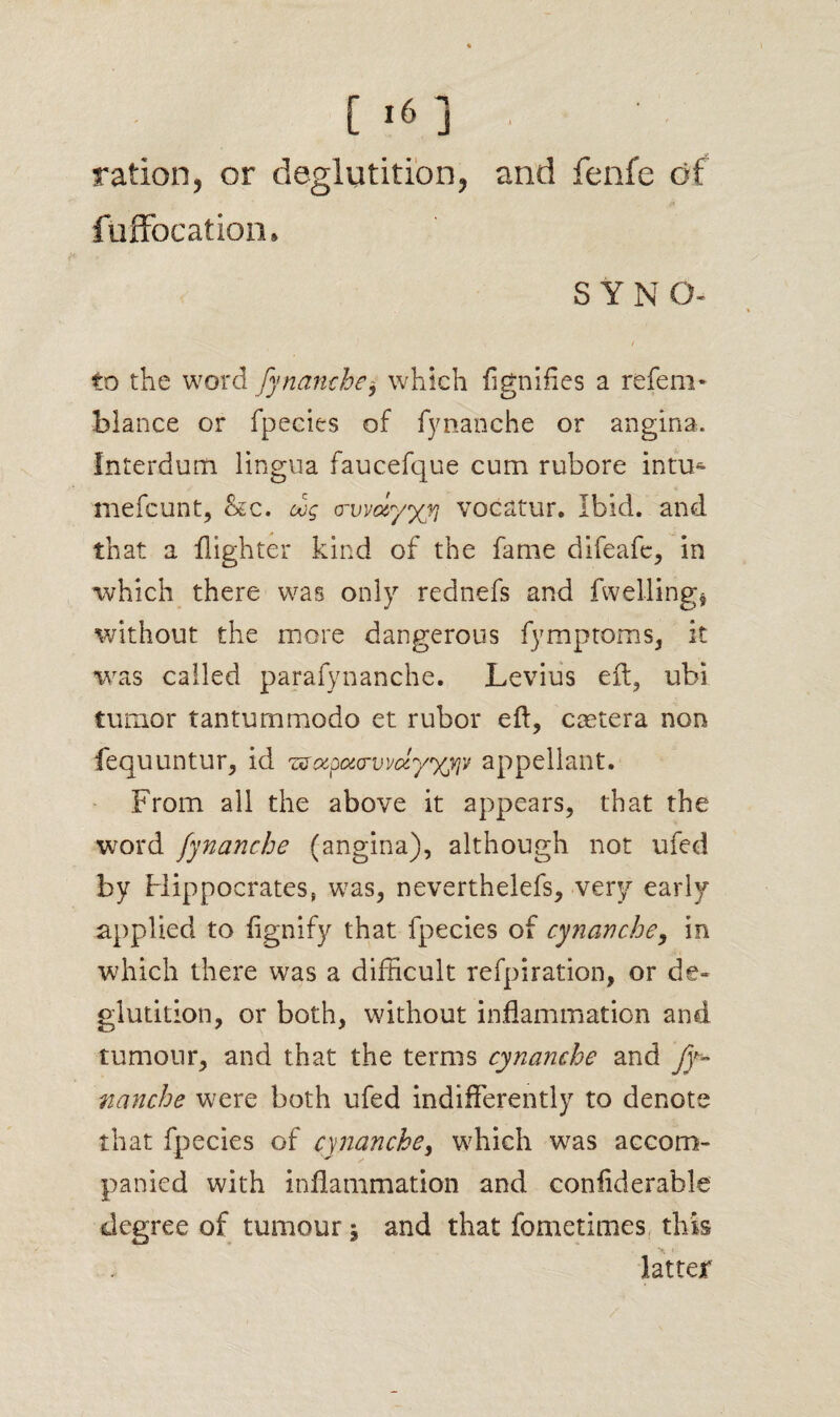 ration, or deglutition, and fenfe of fuffocation* S Y N O- t to the word fynamhe, which lignifies a refem* hlance or fpecies of fynanche or angina. Interdum lingua faucefque cum rubore inti> mefcunt, &c. cog o-vvdyyyj vocatur. Ibid, and that a {lighter kind of the fame difeafc, in which there was only rednefs and {welling* without the more dangerous fymptoms, it was called parafynanche. Levius eft, ubi tumor tantummodo et rubor eft, coetera non fequuntur, id zstxpourvvdy'xyiv appellant. From all the above it appears, that the word fynanche (angina), although not ufed by Hippocrates, was, neverthelefs, very early applied to flgnify that fpecies of cynanche, in which there was a difficult refpiration, or de¬ glutition, or both, without inflammation and tumour, and that the terms cynanche and fy¬ nanche were both ufed indifferently to denote that fpecies of cynanche, which was accom¬ panied with inflammation and confiderahle degree of tumour; and that fometimes this latter