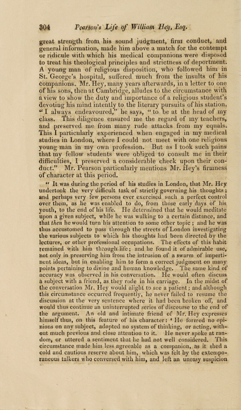 great strength from his sound judgment, firm conduct, and general information, made him above a match for the contempt or ridicule with which his medical companions were disposed to treat his theological principles and strictness of deportment. A young man of religious disposition, who followed him in St. George’s hospital, suffered much from the insults of his companions. Mr. Hey, many years afterwards, in a letter to one of his sons, then at Cambridge, alludes to the circumstance with a view to show the duty and importance of a religious student’s devoting his mind intently to the literary pursuits of his station. “ I always endeavoured,” he says, “ to be at the head of my class. This diligence ensured me the regard of my teachers, and preserved me from many rude attacks from my equals. This I particularly experienced when engaged in my medical studies in London, where I could not meet with one religious young man in my own profession. But as I took such pains that my fellow students were obliged to consult me in their difficulties, I preserved a considerable check upon their con¬ duct.” Mr. Pearson particularly mentions Mr. Key’s firmness of character at this period. “ It was during the period of his studies in London, that Mr. Hey undertook the very difficult task of strictly governing his thoughts ; and perhaps very few persons ever exercised such a perfect control over them, as he was enabled to do, from those early days of his youth, to the end of his life. He determined that he would meditate upon a given subject, while he was walking to a certain distance, and that then he would turn his attention to some other topic ; and he was thus accustomed to pass through the streets of London investigating the various subjects to which his thoughts had been directed by the lectures, or other professional occupations. The effects of this habit remained with him through life; and he found it of admirable use, not only in preserving him from the intrusion of a swarm of imperti¬ nent ideas, but in enabling him to form a correct judgment on many points pertaining to divine and human knowledge. The same kind of accuracy was observed in his conversation. He would often discuss a subject with a friend, as they rode in his carriage. In the midst of the conversation Mr. Hey would alight to see a patient; and although this circumstance occurred frequently, he never failed to resume the discussion at the very sentence where it had been broken off, and would thus continue an uninterrupted series of discourse to the end of the argument. An old and intimate friend of Mr. Hey expresses himself thus, on this feature of his character: ‘ He formed no opi¬ nions on any subject, adopted no system of thinking, or acting, with-- out much previous and close attention to it. Lie never spoke at ran¬ dom, or uttered a sentiment that he had not well considered. This circumstance made him less agreeable as a companion, as it shed a cold and cautious reserve about him, which was felt by the extempo¬ raneous talkers who conversed with him, and left an uneasy suspicion