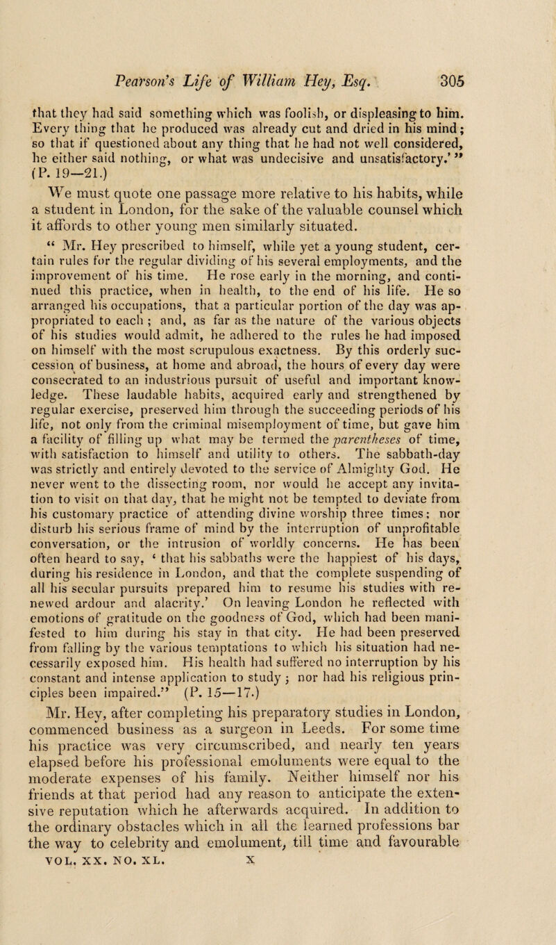 that they had said something which was foolish, or displeasing to him. Every thing that he produced was already cut and dried in his mind; so that if questioned about any thing that he had not well considered, he either said nothing, or what was undecisive and unsatisfactory.’ 99 (P. 19—21.) We must quote one passage more relative to his habits, while a student in London, for the sake of the valuable counsel which it affords to other young' men similarly situated. “ Mr. Hey prescribed to himself, while yet a young student, cer¬ tain rules for the regular dividing of his several employments, and the improvement of his time. He rose early in the morning, and conti¬ nued this practice, when in health, to the end of his life. He so arranged his occupations, that a particular portion of the day was ap¬ propriated to each ; and, as far as the nature of the various objects of his studies would admit, he adhered to the rules he had imposed on himself with the most scrupulous exactness. By this orderly suc¬ cession of business, at home and abroad, the hours of every day were consecrated to an industrious pursuit of useful and important know¬ ledge. These laudable habits, acquired early and strengthened by regular exercise, preserved him through the succeeding periods of his life, not only from the criminal misemployment of time, but gave him a facility of filling up what may be termed the parentheses of time, with satisfaction to himself and utility to others. The sabbath-day was strictly and entirely devoted to the service of Almighty God. He never went to the dissecting room, nor would he accept any invita¬ tion to visit on that day, that he might not be tempted to deviate from his customary practice of attending divine worship three times; nor disturb his serious frame of mind by the interruption of unprofitable conversation, or the intrusion of worldly concerns. He has been often heard to say, 4 that his sabbaths were the happiest of his days, during his residence in London, and that the complete suspending of all his secular pursuits prepared him to resume his studies with re¬ newed ardour and alacrity.’ On leaving London he reflected with emotions of gratitude on the goodness of God, which had been mani¬ fested to him during his stay in that city. He had been preserved from falling by the various temptations to which his situation had ne¬ cessarily exposed him. His health had suffered no interruption by his constant and intense application to study ; nor had his religious prin¬ ciples been impaired.*’ (P. 15—17.) Mr. Hey, after completing his preparatory studies in London, commenced business as a surgeon in Leeds. For some time his practice was very circumscribed, and nearly ten years elapsed before his professional emoluments were equal to the moderate expenses of his family. Neither himself nor his friends at that period had any reason to anticipate the exten¬ sive reputation which he afterwards acquired. In addition to the ordinary obstacles which in all the learned professions bar the way to celebrity and emolument, till time and favourable VOL. XX. NO. XL. X