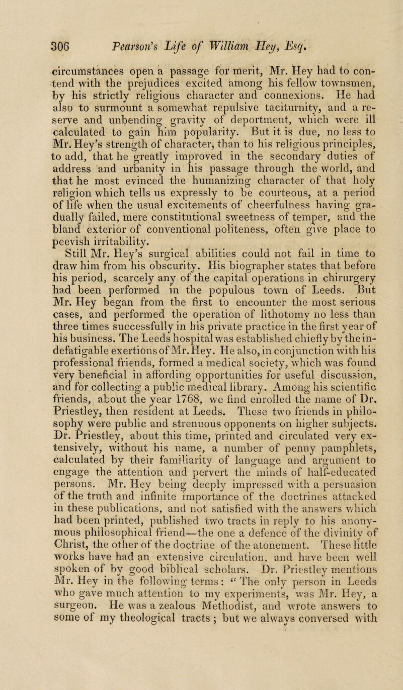 circumstances open a passage for merit, Mr. Hey had to con¬ tend with the prejudices excited among his fellow townsmen, by his strictly religious character and connexions. He had also to surmount a somewhat repulsive taciturnity, and a re¬ serve and unbending gravity of deportment, which were ill calculated to gain him popularity. But it is due, no less to Mr. Hey’s strength of character, than to his religious principles, to add, that he greatly improved in the secondary duties of address and urbanity in his passage through the world, and that he most evinced the humanizing character of that holy religion which tells us expressly to be courteous, at a period of life when the usual excitements of cheerfulness having gra¬ dually failed, mere constitutional sweetness of temper, and the bland exterior of conventional politeness, often give place to peevish irritability. Still Mr. Hey’s surgical abilities could not fail in time to draw him from his obscurity. His biographer states that before his period, scarcely any of the capital operations in chirurgery had been performed in the populous town of Leeds. But Mr. Hey began from the first to encounter the most serious cases, and performed the operation of lithotomy no less than three times successfully in his private practice in the first year of his business. The Leeds hospital was established chiefly by the in¬ defatigable exertions of Mr. Hey. He also, in conjunction with his professional friends, formed a medical society, which was found very beneficial in affording opportunities for useful discussion, and for collecting a public medical library. Among his scientific friends, about the year 1768, we find enrolled the name of Dr. Priestley, then resident at Leeds. These two friends in philo¬ sophy were public and strenuous opponents on higher subjects. Dr. Priestley, about this time, printed and circulated very ex¬ tensively, without his name, a number of penny pamphlets, calculated by their familiarity of language and argument to engage the attention and pervert the minds of half-educated persons. Mr. Hey being deeply impressed with a persuasion of the truth and infinite importance of the doctrines attacked in these publications, and not satisfied with the answers which had been printed, published two tracts in reply to his anony¬ mous philosophical friend—the one a defence of the divinity of Christ, the other of the doctrine of the atonement. These little works have had an extensive circulation, and have been well spoken of by good biblical scholars. Dr. Priestley mentions Mr. Hey in the following terms: <<r The only person in Leeds who gave much attention to my experiments, was Mr. Hey, a surgeon. He was a zealous Methodist, and wrote answers to some of my theological tracts ; but we always conversed with