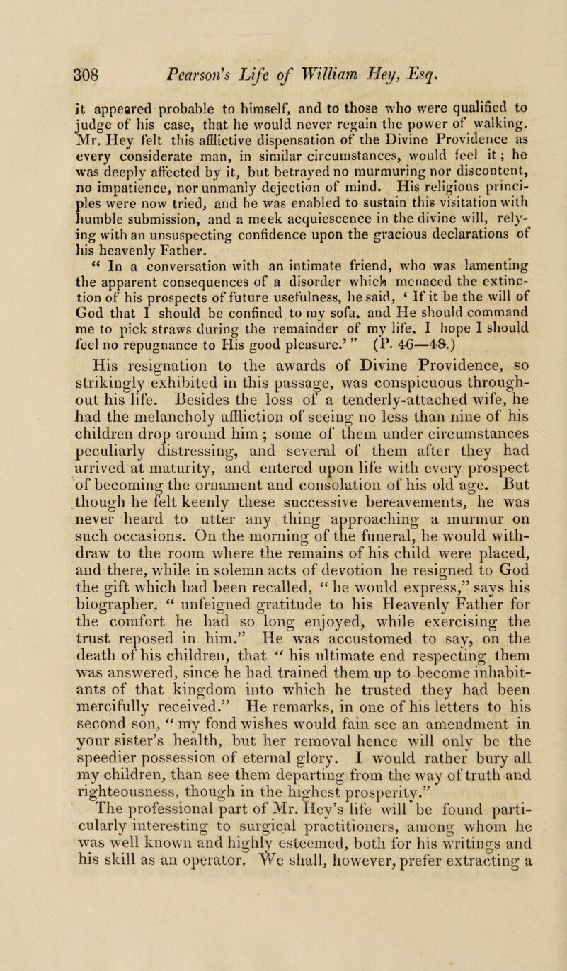 it appeared probable to himself, and to those who were qualified to judge of his case, that he would never regain the power of walking. Mr. Hey felt this afflictive dispensation of the Divine Providence as every considerate man, in similar circumstances, would feel it; he was deeply affected by it, but betrayed no murmuring nor discontent, no impatience, nor unmanly dejection of mind. His religious princi¬ ples were now tried, and he was enabled to sustain this visitation with humble submission, and a meek acquiescence in the divine will, rely¬ ing with an unsuspecting confidence upon the gracious declarations of his heavenly Father. 66 In a conversation with an intimate friend, who was lamenting the apparent consequences of a disorder which menaced the extinc¬ tion of his prospects of future usefulness, he said, t If it be the will of God that I should be confined to my sofa, and He should command me to pick straws during the remainder of my life, I hope I should feel no repugnance to His good pleasured ” (P. 46—48.) His resignation to the awards of Divine Providence, so strikingly exhibited in this passage, was conspicuous through¬ out his life. Besides the loss of a tenderly-attached wife, he had the melancholy affliction of seeing no less than nine of his children drop around him ; some of them under circumstances peculiarly distressing, and several of them after they had arrived at maturity, and entered upon life with every prospect of becoming the ornament and consolation of his old age. But though he felt keenly these successive bereavements, he was never heard to utter any thing approaching a murmur on such occasions. On the morning of the funeral, he would with¬ draw to the room where the remains of his child were placed, and there, while in solemn acts of devotion he resigned to God the gift which had been recalled, “ he would express,” says his biographer, u unfeigned gratitude to his Heavenly Father for the comfort he had so long enjoyed, while exercising the trust reposed in him.” He was accustomed to say, on the death of his children, that “ his ultimate end respecting them was answered, since he had trained them up to become inhabit¬ ants of that kingdom into which he trusted they had been mercifully received.” He remarks, in one of his letters to his second son, “ my fond wishes wrould fain see an amendment in your sister’s health, but her removal hence will only be the speedier possession of eternal glory. I would rather bury all my children, than see them departing from the w7ay of truth and righteousness, though in the highest prosperity.” The professional part of Mr. Key’s life will be found parti¬ cularly interesting to surgical practitioners, among whom he was well known and highly esteemed, both for his writings and his skill as an operator. We shall, however, prefer extracting a