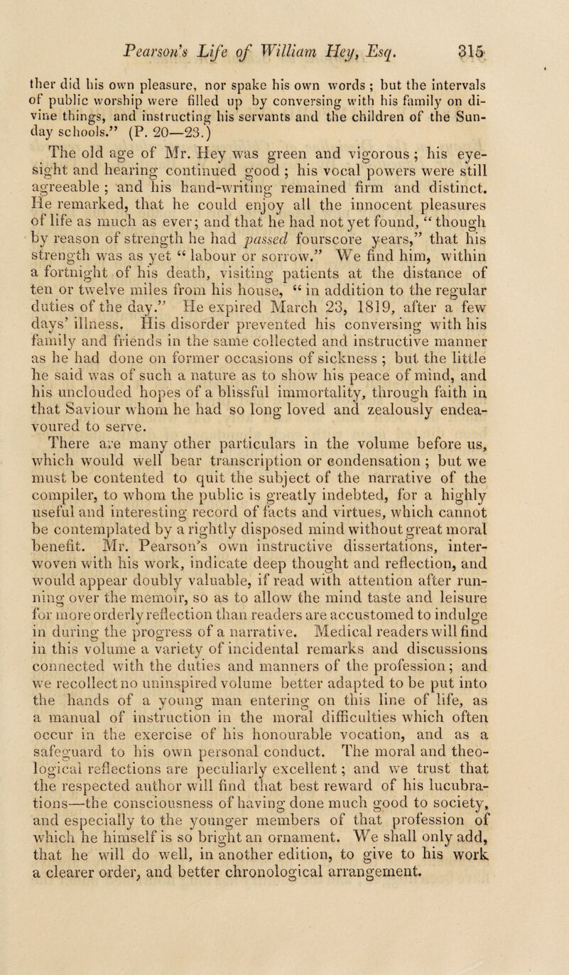 tlier did bis own pleasure, nor spake his own words ; but the intervals of public worship were filled up by conversing with his family on di¬ vine things, and instructing his servants and the children of the Sun¬ day schools.'” (P. 20—23.) The old age of Mr. Hey was green and vigorous ; his eye¬ sight and hearing continued good ; his vocal powers were still agreeable ; and his hand-writing remained firm and distinct. He remarked, that he could enjoy all the innocent pleasures of life as much as ever; and that he had not yet found, “ though by reason of strength he had passed fourscore years,” that his strength was as yet 44 labour or sorrow.” We find him, within a fortnight of his death, visiting patients at the distance of ten or twelve miles from his house, 44 in addition to the regular duties of the day.” He expired March 23, 1819, after a few days’ illness. His disorder prevented his conversing with his family and friends in the same collected and instructive manner as he had done on former occasions of sickness ; but the little he said was of such a nature as to show his peace of mind, and his unclouded hopes of a blissful immortality, through faith in that Saviour whom he had so long loved and zealously endea¬ voured to serve. There are many other particulars in the volume before us, which would well bear transcription or condensation ; but we must be contented to quit the subject of the narrative of the compiler, to whom the public is greatly indebted, for a highly useful and interesting record of facts and virtues, which cannot be contemplated by a rightly disposed mind without great moral benefit. Mr. Pearson's own instructive dissertations, inter¬ woven with his work, indicate deep thought and reflection, and would appear doubly valuable, if read with attention after run¬ ning over the memoir, so as to allow the mind taste and leisure for more orderly reflection than readers are accustomed to indulge in during the progress of a narrative. Medical readers will find in this volume a variety of incidental remarks and discussions connected with the duties and manners of the profession; and we recollect no uninspired volume better adapted to be put into the hands of a young man entering on this line of life, as a manual of instruction in the moral difficulties which often occur in the exercise of his honourable vocation, and as a safeguard to his own personal conduct. The moral and theo¬ logical reflections are peculiarly excellent; and we trust that the respected author will find that best reward of his lucubra¬ tions—the consciousness of having done much good to society, and especially to the younger members of that profession of which he himself is so bright an ornament. We shall only add, that he will do well, in another edition, to give to his work a clearer order, and better chronological arrangement.