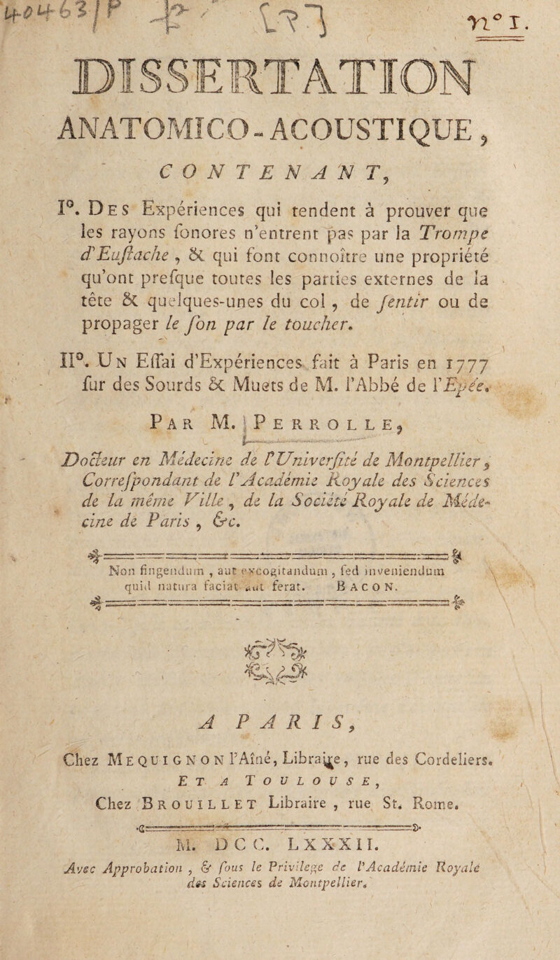 ANATOPvîfCO-ACOUSTIQUE, CONTENANT, P. Des Expériences qui tendent à prouver que les rayons fonores n’entrent pas par la Trompe d'Eafiache , qui font connoître une propriété qu’ont prefque toutes les parties externes de la tête 5c quelques-unes du col , de Jentir ou de propager le J on par le toucher» ÎP. Un Elfai d’Expériences fait à Paris en 1777 fur des Sourds ôc Muets de M. l’Abbé de ïEpée, Par M. IPerrollej DoBciir en Médecine de rUniverjité de Montpellier ^ Correfpondant de ÜAcadémie Royale des Sciences de la même Ville, de la Société Royale de Méde^ cine de Paris , &c. Non fingendiim , aiit evcogitanduai, led inveniendum quid natura faciat ^ut ferat. B AC O N. <9^- --' ■ —---^- - ^ ^ . - -- I I- II-. --Il ir.-rL... Ji A PARIS, Chez Meqüi GNON TAîné, Libraij^e, rue des Cordeliers. Eta Toulouse, Chez Brouillet Libraire , rue St. Rome. Ivl. DCC. LXXXII. Avsc Approbation , & fous le Privilège de VAcadémie Royale des Sciences de Montpellierf