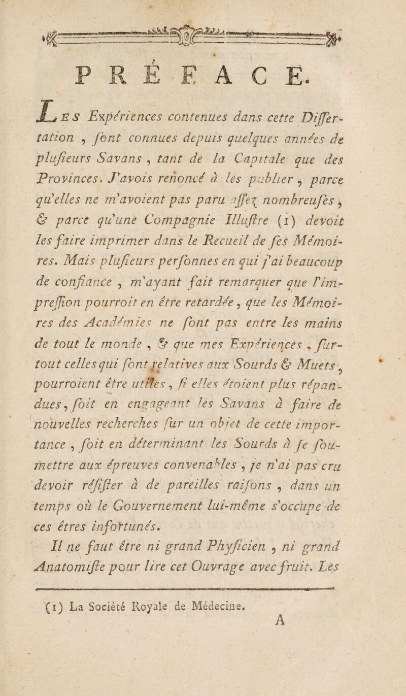 PRÉFACE. ' JIjES Expériences contenues dans cette Dijfer- îation 5 font connues depuis quelques années de plufieurs Savans , tant de la Capitale que des Provinces. Pavois renoncé à les publier , parce qui elles ne rnavoient pas paru nombreufes ^ & parce quune Compagnie llluflre (i) devoir les faire imprimer dans le Recueil de fe^ Mémoi¬ res. Mais plufieurs perfionnes en qui fai beaucoup de confiance , m'ayant fait remarquer que Pim- prejfwn pourrait en être retardée que les Mémoi¬ res des AcaâJmies ne font pas entre les mains de tout le monde , ut que mes Expériences; , fur-^ tout celles qui font ifimtives aux Sourds & Muets ^ pourraient être utifesf elles étaient plus répan¬ duesfait en engageant les Savans à faire de fiouvelles recherches fur un ohiet de cette impor¬ tance , fait en déterminant les Sourds à fe fou- inettre aux épreuves convenables , je nai pas cru devoir réfifler à de pareilles raifons , dans un temps où le Gouvernement lui-même s'occupe de ces êtres infortunés, > Il ne^ faut être ni grand Phyficien , ni grand Anatomifte pour lire cet Ouvrage avec fruit. Les » ■ ' .. -.. M I f\-9 II ■ mmmrnmmmmmmmvmmmmu ' (i) La Société Royale de Médecine, A V.'