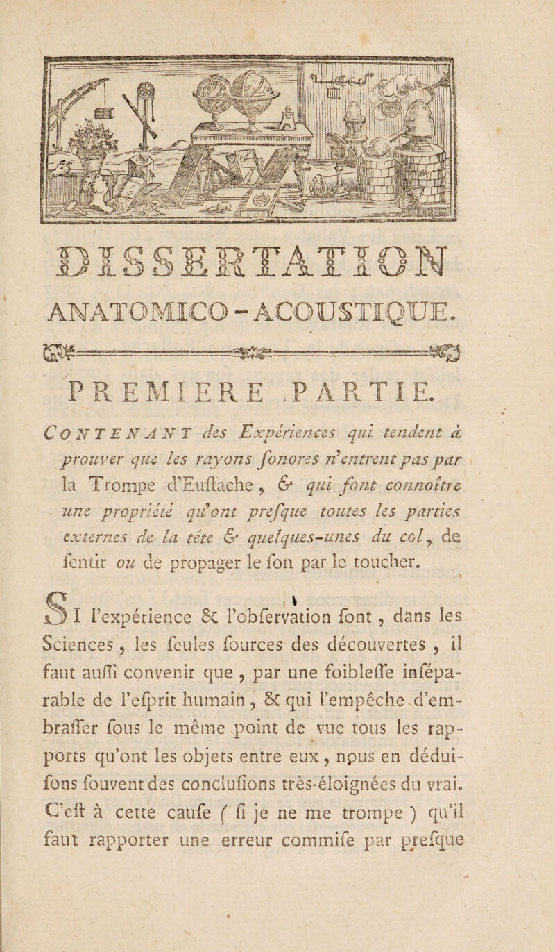 .=- . PREMIERE ,PARTIE. Contenant des Expériences qui tendent à prouver que les rayons fonores ii entrent pas par la Trompe d'Euftache , & qui font cotmoître une propriété opJont prefque toutes les parties externes de la tête & quelques-unes du col ^ de fentir ou de propager le fon par le toucher. I S I l’expérience & robfervation font, dans les Sciences, les feules fources des découvertes , il faut auffi convenir que , par une foiblelTe infépa- rable de l’efprit humain , 5c qui l’empêche d’em- bralTer fous le même point de vue tous les rap¬ ports qu’ont les objets entre eux, npus en dédui- fons fouventdes conclufions très-éloignées du vrai. C’eft à cette caufe fi je ne me trompe ) qu’il faut rapporter une erreur commife par prefque