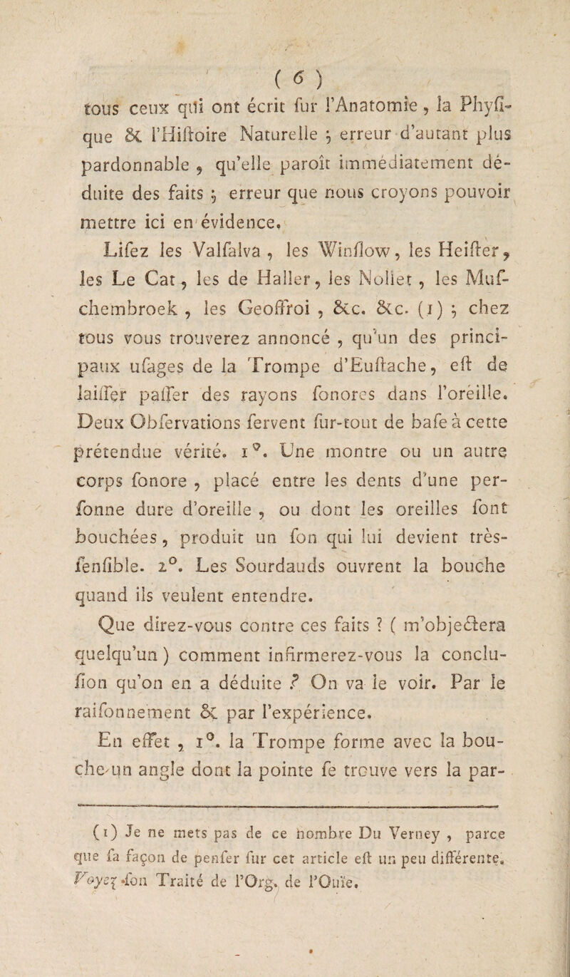 tous ceux qili ont écrit fur FAnatomie, la Phyfi- que Sc i’Hiiloire Naturelle ^ erreur d’autant plus pardonnable 9 qu’elle paroît immédiatement dé¬ duite des faits , erreur que nous croyons pouvoir mettre ici en évidence. Lifez les Valfalva , les Winllow, les Heifler^ les Le Cat 9 les de Haller, les Noliet , les Muf- chembroek , les Geoffroi , 5cc. ôcc. (i) , chez tous vous trouverez annoncé , qu'un des princi¬ paux ufages de la Trompe d’Euftache, eft de lailfer palfer des rayons fonores dans l’orèille. Deux Obfervations fervent fur-tout de bafeàcette prétendue vérité, Une montre ou un autre corps fonore , placé entre les dents d’une per- fonne dure d’oreille , ou dont les oreilles font bouchées, produit un fon qui lui devient très- fenlîble. 1^. Les Sourdaiids ouvrent la bouche quand ils veulent entendre. Que direz-vous contre ces faits ? ( m’objeélera quelqu’un ) comment infirmerez-vous la conclu- fion qu’on en a déduite ? On va le voir. Par le raifonnement & par l’expérience. En effet , i®. la Trompe forme avec la bou- che^un angle dont la pointe fe trouve vers la par- (i) Je ne mets pas de ce nombre Du Verney , parce que la façon de penfer fur cet article eft un peu diftéreiite, Voyci^Çoii Traité de l’Org^ de FOuïe.