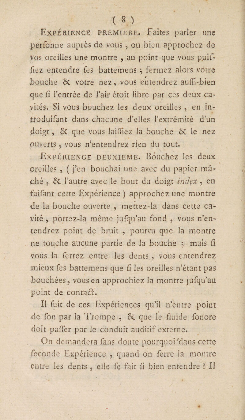 ( n Expérience première. Faites parler une perfonne auprès de vous , ou bien approchez de vos oreilles une montre , au point que vous p.uif- fiez entendre Tes battemens ^ fermez alors votre bouche Sc votre nez, vous entendrez auiïi-bien que fi l’entrée de l’air étoit libre par ces deux ca¬ vités. Si vous bouchez les deux oreilles , en in- troduifant dans chacune d’elles l’extrémité d’un doigt, 5c que vous laifilez la bouche bi le nez ouverts , vous n’entendrez rien du tout. Expérience deuxieme. Bouchez les deux oreilles , ( j’en bouchai une avec du papier mâ¬ ché 5 & l’autre avec le bout du doigt index , en faifant cette Expérience ) approchez une montre de la bouche ouverte , mettez-Ia dans cette ca¬ vité , porrez-la même jufqu’au fond , vous n’en¬ tendrez point de bruit , pourvu que la montre ne touche aucune partie de la bouche ^ mais fi vous la ferrez entre les dents , vous entendrez mieux fes battemens que fi les oreilles n’étant pas bouchées, vous en approchiez la montre jufqu’au point de contaél-. Î1 fuit de ces Expériences qu’il n’entre point de fon par la Trompe , êx que le fluide fonore doit pafier par le conduit auditif externe. On demandera fans doute pourquoi Mans cette fécondé Expérience , quand on ferre ia montre entre les dents, elle fe fait fi bien entendre ? Il