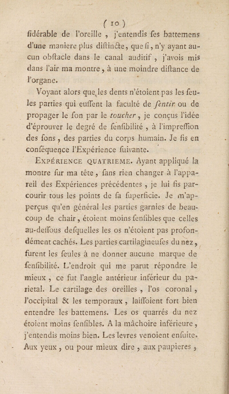 ( ) fidérable de l’oreille , j’entendis fes battement d’une maniéré plus diftinéie, que fi, n’y ayant au¬ cun obfiacle dans le canal auditif , j’avois mis dans l’air ma montre, à une moindre diftance de l’organe. Voyant alors quelles dents n’étoient pas les feu¬ les parties qui euiTent la faculté de fentir ou de propager le fon par le touvher, je conçus l’idée d’éprouver le degré de fenfibilité , à l’imprefiion des fons, des parties du corps humain. Je fis en conféquence l’Expérience fuivante. Expérience quatrième. Ayant appliqué la montre fur ma tête , fans rien changer à l’appa¬ reil des Expériences précédentes , je lui fis par¬ courir tous les points de fa fuperficie. Je m’ap- perçus qu’en général les parties garnies de beau¬ coup de chair, étoient moins fenfibles que celles aU'deifous defquelles les os n’étoient pas profon¬ dément cachés. Les parties cartilagineufes du nez, furent les feules à ne donner aucune marque de fenfibilité. L’endroit qui me parut répondre le mieux , ce fut l’angle antérieur inférieur du pa¬ riétal. Le cartilage des oreilles , l’os coronal , l’occipital & les temporaux , laifibient fort bien entendre les battemens. Les os quarrés du nez étoient moins fenfibles. A la mâchoire inférieure , j’entendis moins bien. Les levres venoient enfuite. Aux yeux , ou pour mieux dire , aux paupières j