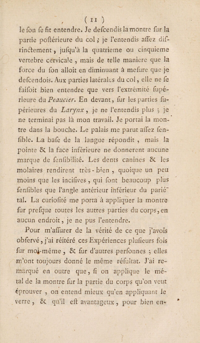 ( “ ) lefon fefit entendre. Je defcendisîamontre fur îa partie poftérieure du col ,* je l’entendis allez dif- rinédement, jufqu’à la quatrième ou cinquième vertebre cervicale , mais de telle maniéré que la force du fon alloit en diminuant à mefure que je defcendois. Aux parties latérales du col, elle ne fe faifoit bien entendre que vers l’extrémité fupé- rieure àu Peauciér, En devant, fur les parties fu- périeures du Larynx, je ne l’entendis plus ^ je ne terminai pas là mon travail. Je portai la mon¬ tre dans la bouche. Le palais me parut allez fen- lible. La bafe de la langue répondit , mais la pointe 5c la face inférieure ne donnèrent aucune marque de fenlîbilité. Les dents canines 6c les molaires rendirent très-bien, quoique un peu moins que les incifives, qui font beaucoup plus fenlîbles que l’angle antérieur inférieur du parié tal. La curiolité me porta à appliquer la montre fur prefque toutes les autres parties du corps,en aucun endroit, je ne pus l’entendre. Pour m’alîurer de la vérité de ce que j’avois obfervé, j’ai réitéré ces Expériences plufieurs fois fur moi-même J 6c fur d’autres perfonnes ^ elles m’ont toujours donné le même réfuîtat. J’ai re¬ marqué en outre que, fi on applique le mé¬ tal de la montre fur la partie du corps qu’on veut éprouver , on entend mieux qu’en appliquant le , verre , 5c qu’il efl avantageux , pour bien *