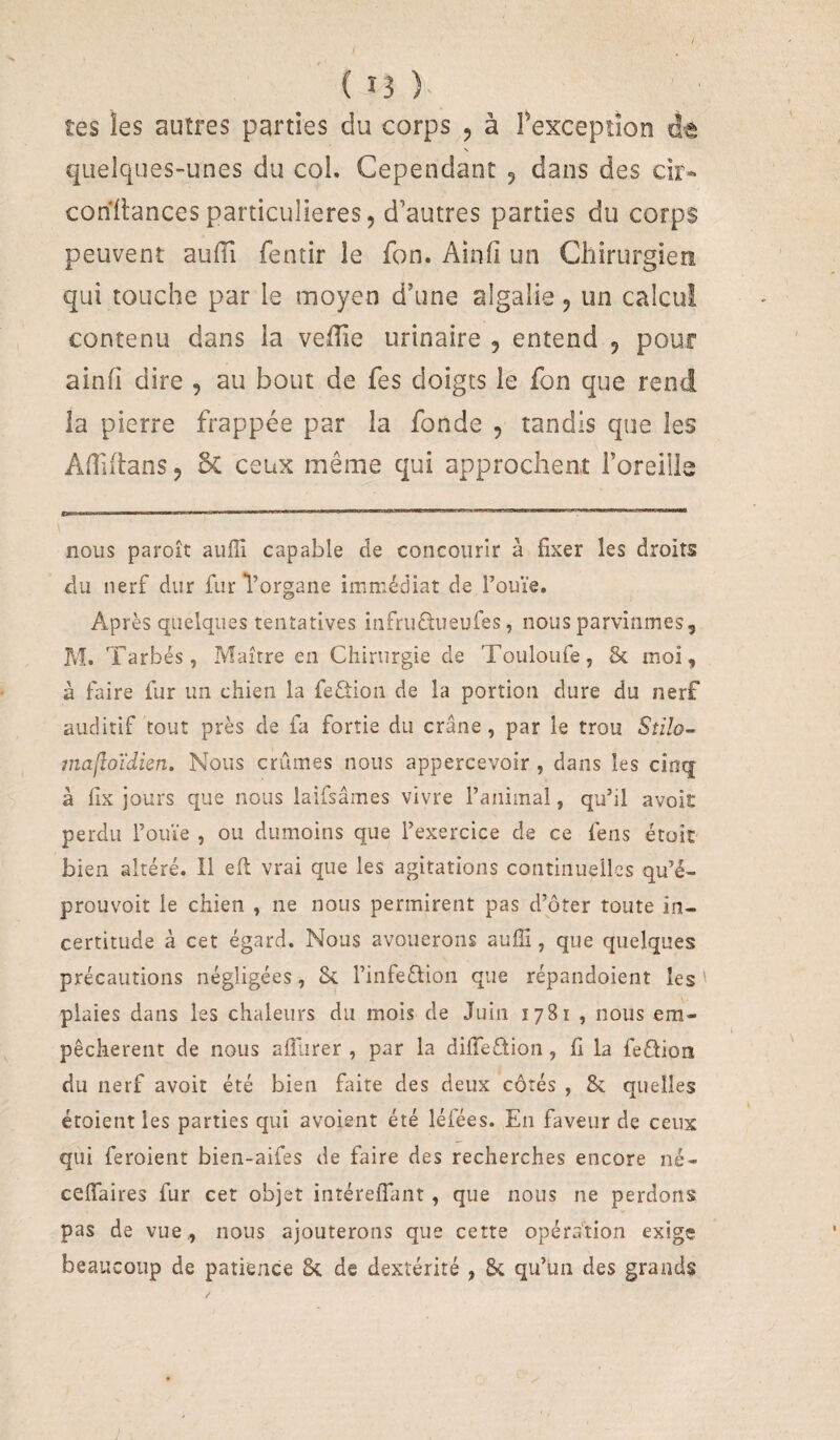 / ( î3 tes les autres parties du corps 5 à Texception dt quelques-unes du col. Cependant 5 dans des cir« conitancesparticulières, d’autres parties du corps peuvent aulîi fentir le fon. Ainfî un Chirurgien qui touche par le moyen d’une algalie, un calcul contenu dans la velîie urinaire , entend , pour ainfi dire , au bout de fes doigts le fon que rend la pierre frappée par la fonde , tandis que les Adiilans, 5c ceux même qui approchent l’oreille ■■■ PI ■■IIFIII m ^ii i i 'PU n i—— ii ■■ m ■ nous paroît aufîl capable de concourir à fixer les droits du nerf dur fur Vorgane immédiat de l’ouïe. Après quelques tentatives infrudusufes, nous parvînmes 5 M. Tarbés, Maître en Chirurgie de Touloufe, 8c moi, à faire fur un chien la feftion de la portion dure du nerf auditif tout près de fa fortie du crâne, par le trou St’do- 7iîa[îoïdieTî. Nous crûmes nous appercevoir , dans les cinq à llx jours que nous laifsâmes vivre l’aniinal, qu’il avoit perdu l’ouïe , ou dumoins que l’exercice de ce feus étoît bien altéré, il eft vrai que les agitations continuelles qu’é- prouvoit le chien , ne nous permirent pas d’ôter toute in¬ certitude à cet égard. Nous avouerons auffi, que quelques précautions négligées, 8c l’infeétion que répandoient les ' plaies dans les chaleurs du mois de Juin 1781 , nous em¬ pêchèrent de nous alliirer , par la difieétion, fi la feéfioni du nerf avoit été bien faite des deux côtés , 8c quelles étoient les parties qui avoient été léfées. En faveur de ceux qui feroient bien-aifes de faire des recherches encore né- celTaires fur cet objet intérefîïmt, que nous ne perdons pas de vue., nous ajouterons que cette opération exige beaucoup de patience 8c de dextérité , 8c qu’un des grands