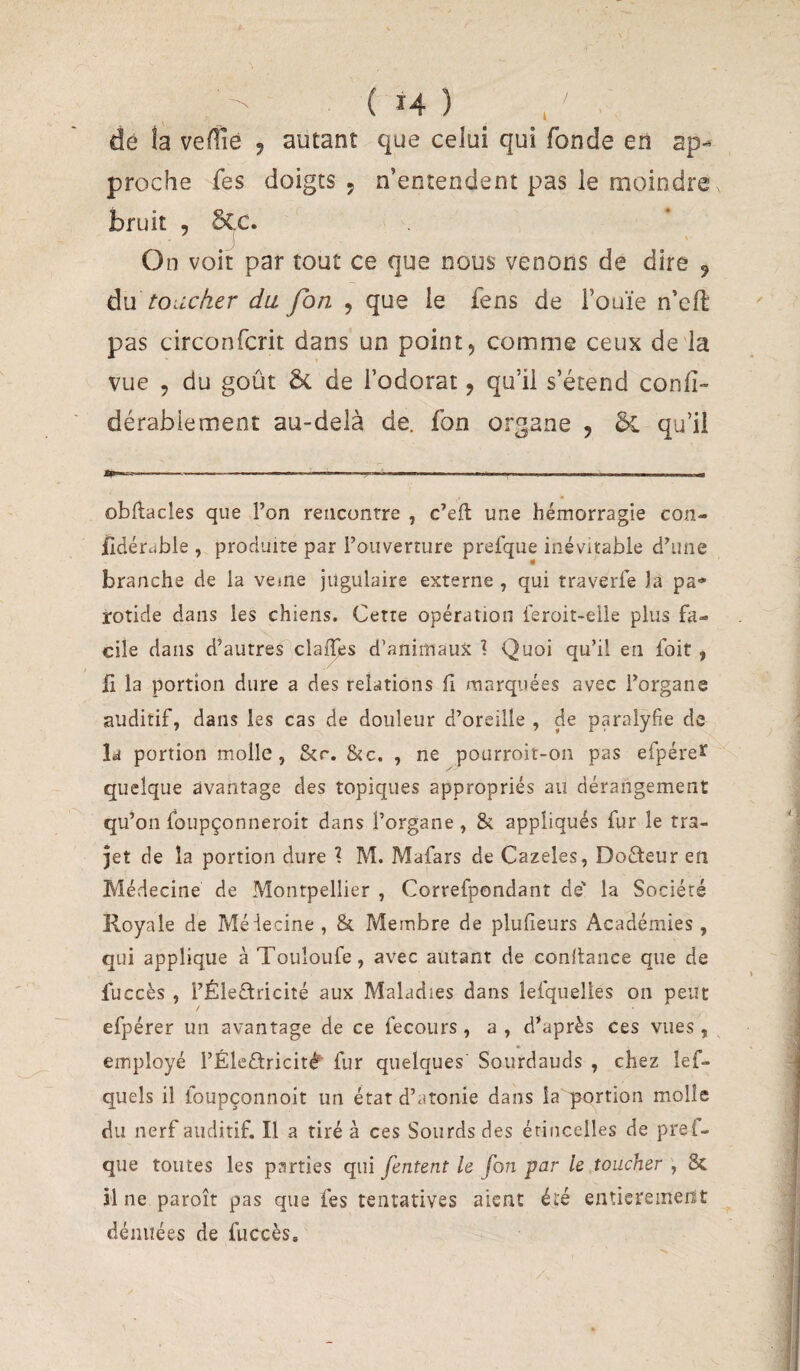 dé !a veflîé ^ autant que celui qui fonde en ap-^ proche fes doigts , n’entendent pas le moindre bruit , §CC. On voir par tout ce que nous venons de dire 9 àM toiicher du fon , que le fens de l’ouïe n’cll: pas circonfcrit dans un point, comme ceux de'la vue , du goût ôc de l’odorat, qu’il s’étend conlî- dérabiement au-delà de. fon organe , qu’il obftacles que l’on rencontre , c’eft une hémorragie con- fidérable , produite par l’ouverture prefque inévitable d’une branche de la veine jugulaire externe , qui traverle la pa¬ rotide dans les chiens. Cette opération ieroit-elle plus fa¬ cile dans d’autres claiTes d’animaux 1 Quoi qu’il en foit, il la portion dure a des relations il marquées avec l’organe auditif, dans les cas de douleur d’oreille , de paralyfie de la portion molle, &r. &c. , ne pourroit-on pas efpérer y quelque avantage des topiques appropriés au dérangement qu’on foupçonneroit dans l’organe , & appliqués fur le tra¬ jet de la portion dure \ M. Mafars de Cazeles, Docteur en Médecine de Montpellier , Correfpondant de' la Société Royale de Méiecine , & Membre de plulieurs Académies, qui applique à Touîoufe, avec autant de confiance que de fuccès , l’Éleflricité aux Maladies dans îefquelies on peut efpérer un avantage de ce fecours, a , d’après ces vues , employé l’Éleélricité' fur quelques' Sourdauds , chez lef- quels il ioupçonnoit un état d’atonie dans la portion molle du nerf auditif. Il a tiré à ces Sourds des étincelles de prei- que toutes les parties qui [entent le fon par le toucher , 8c il ne paroît pas que fes tentatives aient été entieremerït dénuées de fuccès.