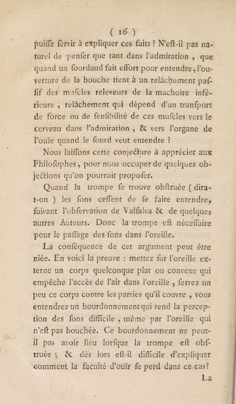 ( ) puilTe fervir à expliquer ces faits ? N’efl-il pas m- turel de penfer que tant dans l’admiration , que quand un fourdaud fait effort pour entendre, l’ou¬ verture de la bouche tient à un relâchement paf- jfif des in îTcles releveurs de la mâchoire infé¬ rieure , relâchement qui dépend d’un tranfport de force ou de fenfîbilité de ces mufcles vers le cerveau dans l’admiration , vers l’organe de l’ouïe quand le fourd veut entendre ? Nous laiffons cette conjeélure à apprécier aux Philofophes, pour nous occuper de quelques ob- jeélions qu’on pourroit propofer. Quand la trompe fe trouve obfiruée { dira- t-on ) les fons ceffent de fe faire entendre^ fuivant robfervation de Valfalva ôc de quelques autres Auteurs. Donc la trompe eft néceffaire pour le paffage des fons dans l’oreille. La conféquence de cet argument peut être niée. En voici la preuve : mettez fur l’oreille ex¬ terne un corps quelconque plat ou convexe qui empêche l’accès de l’air dans l’oreille , ferrez un peu ce corps contre les parties qu’il couvre ^ vous entendrez un bourdonnement qui rend la percep¬ tion des fons difficile , même par l’oreille qui n’eft pas bouchée. Ce bourdonnement ne peut- il pas avoir lieu lorfque la trompe efl obf- truée ^ dès lors eft-il difficile d’expliquer 'comment la faculté d’ouïr fe perd dans ce cas? La